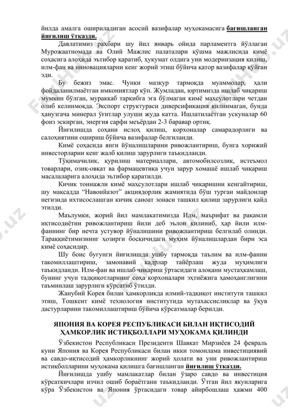 ари қўшма мажлисида кимё соҳасига алоҳида эътибор қаратиб, ҳукумат олдига уни модернизация қилиш, илм-фан ва инновацияларни кенг жорий этиш бўйича қатор вазифалар қўйган эди. бу бежиз эмас. чунки мазкур тармоқда муаммолар, ҳали фойдаланилмаётган имкониятлар кўп. жумладан, юртимизда ишлаб чиқариш мумкин бўлган, мураккаб таркибга эга бўлмаган кимё маҳсулотлари четдан олиб келинмоқда. экспорт структураси диверсификация қилинмаган, бунда ҳанузгача минерал ўғитлар улуши жуда катта. ишлатилаётган ускуналар 60 фоиз эскирган, энергия сарфи меъёрдан 2-3 баравар ортиқ. йиғилишда соҳани ислоҳ қилиш, корхоналар самарадорлиги ва салоҳиятини ошириш бўйича вазифалар белгиланди. кимё соҳасида янги йўналишларини ривожлантириш, бунга хорижий инвесторларни кенг жалб қилиш зарурлиги таъкидланди. тўқимачилик, қурилиш материаллари, автомобилсозлик, истеъмол товарлари, озиқ-овқат ва фармацевтика учун зарур хомашё ишлаб чиқариш масалаларига алоҳида эътибор қаратилди. кичик тоннажли кимё маҳсулотлари ишлаб чиқаришни кенгайтириш, шу мақсадда “навоийазот” акциядорлик жамиятида бўш турган майдонлар негизида ихтисослашган кичик саноат зонаси ташкил қилиш зарурлиги қайд этилди. маълумки, жорий йил мамлакатимизда илм, маърифат ва рақамли иқтисодиётни ривожлантириш …