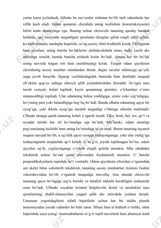 , bel, tos, qo‘l va oyoqlar turishi har xil ko‘rinishga ega bo‘ladi. ma’lumki, odam umurtqa pog‘onasining tuzilishi ham uning ko‘rinishiga ta’sir etadi. butun tananing tayanch nuqtasi mavjud bo‘lib, u og‘irlik qaysi oyoqqa tushayotganiga, yoki ular oralig‘iga tushayotganini aniqlashda qo‘l keladi. u to‘g‘ri, joyida topilmagan bo‘lsa, odam qiyofasi og‘ib, yiqilayotganga o‘xshab chiqib qolishi mumkin. shu sababdan tekshirish uchun ba’zan osma shovundan foydalanish mumkin. u barcha perpendikulyarlarni topishda zo‘r vositadir. odam qiyofasini chizishni o‘rganishda uni skelet bilan solishtirib tekshirish, tananing asosiy mushaklari tizimini gudon «ekorshe»sidan ko‘rib o‘rganish maqsadga muvofiq. ana shunda chizuvchi tananing qaysi bo‘lagiga urg‘u berishi va batafsil ishlashi kerakligini tushunishi oson bo‘ladi. chunki suyaklar tizimini belgilovchi skelet va mushaklar tana qismlarining shakli-shamoyilini yaqqol qilib aks ettirishda yordam beradi. umuman yuqoridagilarni sifatli bajarilishi uchun har bir talaba plastik anatomiyadan yaxshi xabardor bo‘lishi zarur. shuni ham ta’kidlash o‘rinliki, ishni bajarishda soya-yorug‘ munosabatlarini to‘g‘ri topib tasvirlash ham ahamiyat kasb etadi. chizish mobaynida katta …