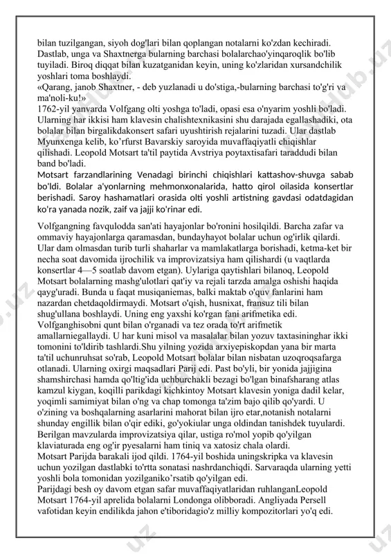 o'yilmoqda. 1984-yilda esashu pyesa mazmuni asosida rejissor milosh forman «amadey»filmini suratga oldi. jahon kinematografiyasining ushbu durdonaasari turli nominatsiyalarda yettita «oskar» mukofotini oldi, shujumladan, rejissura uchun ham mukofotlandi.hayotimizda deyarli har kuni motsart yaratgan asarlar bilanto'qnash kelamiz. bu musiqa radio orqali jaranglaydi, uni televideniyeorqali namoyish qilishadi. engil, quvnoq, xushchaqchaq musiqa kayfiyatni ko'taradi, atrof dunyoni boshqacha ko'z bilan ko'rishga yordam beradi. barchamizning bu insonga, uning shaxsiyatiga intilishimizningboisi nimada? nega motsartga bo'lgan qiziqish mana 250 yildan beri so'nmasdan kelmoqda! buni bir so'z bilan tushuntirish mumkin: u — daho, bundaylar zaminimizda kamyob va shunisi bilan ular bizni o'ziga tortib turadi. volfgang amadey motsart 1756-yil 27-yanvarda alp o'lkasida joylashgan, san'at asarlariga o'xshash daryolar, bog’ va o'rmonlar bilan o'ralgan zalsburg shaharchasida dunyoga keladi. zalsburg o'sha paytlarda kichkinagina knyazlikdan iborat bo'lib, unga zalsburg arxiyepiskopi hukmronlik qilar edi. motsartning otasi, leopold motsart, yaxshigina shuhrat qozongan skripkachi, organchi, pedagog bo'lib, graf turnning zalsburgdagi katta amaldorlaridan birining saroy sozandasi va kamerdineri …