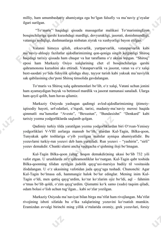 lasining chо‘poni shiroq timsolida gavdalangan. tо‘maris va shiroq xalq qahramonlari bо‘lib, о‘z xalqi, vatani uchun jonini ham ayamaydigan buyuk va betimsol mardlik va jasorat namunasi sanaladi. ularga ham qoyil qolib, ham havas qilamiz. markaziy osiyoda yashagan qadimgi avlod-ajdodlarimizning ijtimoiy-iqtisodiy hayoti, urf-odatlari, e’tiqodi, tarixi, madaniy-ma’naviy merosi haqida qimmatli ma’lumotlar “avesto”, “bexustun”, “bundaxishn” “denkard” kabi tarixiy yozma yodgorliklarda saqlanib qolgan. qadimiy turkiy tilda yaratilgan yozma yodgorliklardan biri о‘rxun-yenisey yodgorliklari v-viii asrlarga mansub bо‘lib, ulardan kul-tagin, bilka-qoon, tunyukuk qabr toshlariga о‘yib yozilgan matnlar ayniqsa ahamiyatlidir. bu yozuvlarni turkiy-run yozuvi deb ham yuritiladi. run yozuvi – “yashirin”, “sirli” yozuv demakdir. chunki ularni ancha vaqtgacha о‘qishning iloji bо‘lmagan. kul-tagin bilka-qoon (ulug‘ hoqon demakdir)ning ukasi bо‘lib 732 yili vafot etgan. u urushlarda zо‘r qahramonliklar kо‘rsatgan. kul-tagin qabr toshida bilka-qoonning tilidan aytilgan judolik qayg‘usi-marsiya badiiy til vositasida ifodalangan. u о‘z ukasining vafotidan juda qayg‘uga tushadi. chunonchi: agar kul-tagin bо‘lmasa edi, hammangiz halok bо‘lur edinglar. mening inim kul-tagin …