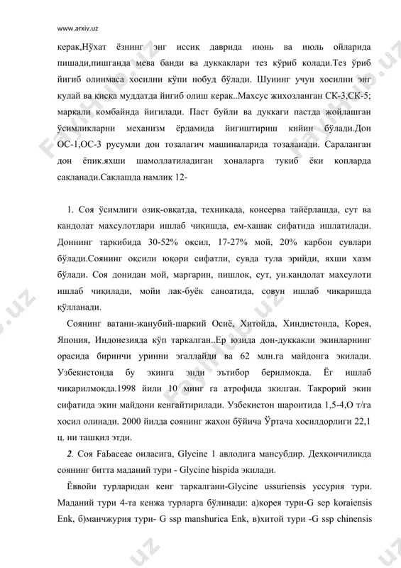 йича 1,5 мгача етади. барглари учтали, йигиб олинадиган вақтга келиб хаммаси тушиб кетади. гули майда ок ёки ок бинафша рангда, барг култигида шингил (3-5тадан гул) бўлиб бирикади. соя кўпрок узидан чангланади ва яшириш гуллагани туфайли табиий дурагайлар унда кам учрайди. дуккакли турли шакл ва рангда, унда 1 тадан 5 тагача дон бўлади. соянинг поя, барг ва дуккакли дагал тукчалар билан калин копланган. дони юмалок ёки овал шаклда, ранги навига қараб сарик, яшил, қўнгир ва кора бўлади. 1000донасининг вазни 100-400г. бўлади. соя бахори ўсимлик, усув даври 75-200 кун. бу иссиқсевар ўсимлик, 8-10°с униб чиқади, фойдали харорат йигиндиси 1700-3200°с. усув даврини бошларида сувсизликка чидайди. аммо гуллаш ва дон тулиш даврида сувсизликка бардош беролмайди. соя ёругсевар қисқа кун ўсимлиги. тоза унумдор мухити рн-6,5-7,0 бўлган тупроқларга экилади. узбекистонда соянинг орзу, дустлик,узбекистон-2, узбекистон-:6 навлари экилади. 3.соя гуза, шоли, маккажўхори, жўхори, канопдан бушаган ерларга экилади. ерни тайёрлашда хайдаш сифатига эътибор берилади, хайдаш чукурлиги 25-30 см бўлади. …