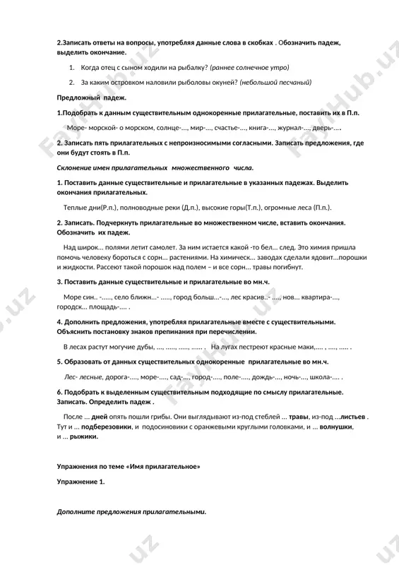травой, яров... сух... соломой и картофельн... ботвой. (а. твардовский). 2.записать ответы на вопросы, употребляя данные слова в скобках . обозначить падеж, выделить окончание. 1. когда отец с сыном ходили на рыбалку? (раннее солнечное утро) 2. за каким островком наловили рыболовы окуней? (небольшой песчаный) предложный падеж. 1.подобрать к данным существительным однокоренные прилагательные, поставить их в п.п. море- морской- о морском, солнце-..., мир-..., счастье-..., книга-..., журнал-..., дверь-.... 2. записать пять прилагательных с непроизносимыми согласными. записать предложения, где они будут стоять в п.п. склонение имен прилагательных множественного числа. 1. поставить данные существительные и прилагательные в указанных падежах. выделить окончания прилагательных. теплые дни(р.п.), полноводные реки (д.п.), высокие горы(т.п.), огромные леса (п.п.). 2. записать. подчеркнуть прилагательные во множественном числе, вставить окончания. обозначить их падеж. над широк... полями летит самолет. за ним истается какой -то бел... след. это химия пришла помочь человеку бороться с сорн... растениями. на химическ... заводах сделали ядовит...порошки и жидкости. рассеют такой порошок …