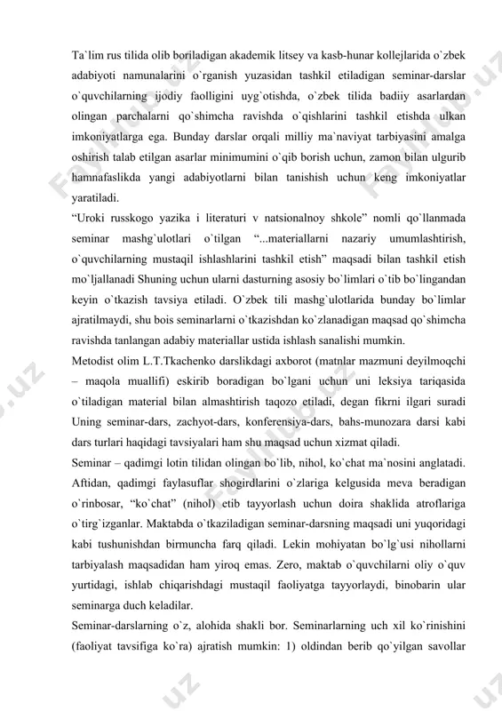 da o`tkaziladigan seminar-darsning maqsadi uni yuqoridagi kabi tushunishdan birmuncha farq qiladi. lekin mohiyatan bo`lg`usi nihollarni tarbiyalash maqsadidan ham yiroq emas. zero, maktab o`quvchilarni oliy o`quv yurtidagi, ishlab chiqarishdagi mustaqil faoliyatga tayyorlaydi, binobarin ular seminarga duch keladilar. seminar-darslarning o`z, alohida shakli bor. seminarlarning uch xil ko`rinishini (faoliyat tavsifiga ko`ra) ajratish mumkin: 1) oldindan berib qo`yilgan savollar bo`yicha o`quvchilarning kengaytirilgan chiqishlari; 2) o`quvilarning referatlari yoki ma`ruzalarining muhokamasi; 3) disput ta`kidlash joizki, seminar-darsni yuqori sinf o`quvchilari bilan o`tkazish mumkin. akademik litsey va kasb-hunar kollejlarida tashkil etish ayni muddaodir. maktabda ham, o`rta maxsus va oliy o`quv yurtida ham o`quvchilar mustaqil faoliyatga o`rgatiladi, shu maqsadda darsning seminar shaklidan foydalaniladi. o`zbek tili mashg`ulotida, aksariyat metodistlar ogohlantirganlaridek, seminarning formal o`tishi uchun imkon yo`q: o`quvchilar o`zlari tayyorlaydigan ma`ruza yoki referatni darslikda bo`lmagani uchun ko`chira olmaydilar. ma`ruza yoki referat o`quvchining o`zi tomonidan tayyorlanadi, mustaqil ijodiy fikrlash mahsuli sifatida taqdim etiladi. “aktivniye formi prepodavaniya literaturi: leksii i seminari na urokax …