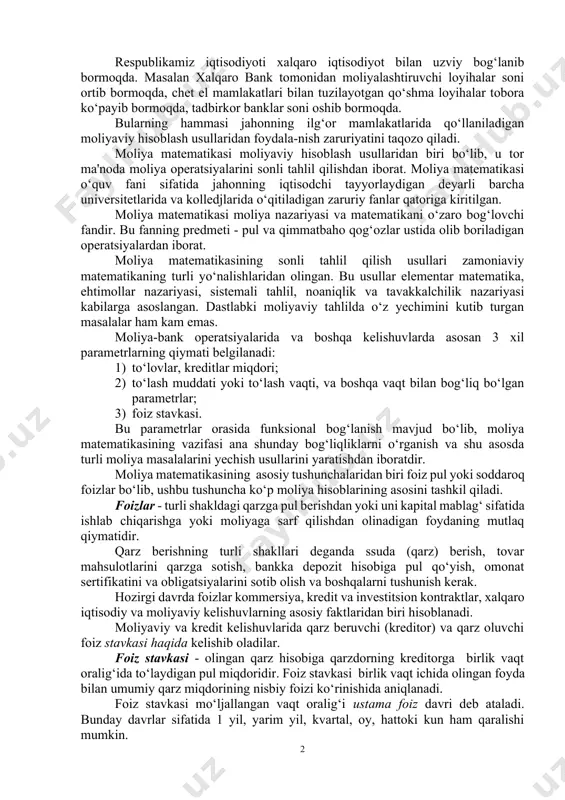 turli moliya masalalarini yechish usullarini yaratishdan iboratdir. moliya matematikasining asosiy tushunchalaridan biri foiz pul yoki soddaroq foizlar bo‘lib, ushbu tushuncha ko‘p moliya hisoblarining asosini tashkil qiladi. foizlar - turli shakldagi qarzga pul berishdan yoki uni kapital mablag‘ sifatida ishlab chiqarishga yoki moliyaga sarf qilishdan olinadigan foydaning mutlaq qiymatidir. qarz berishning turli shakllari deganda ssuda (qarz) berish, tovar mahsulotlarini qarzga sotish, bankka depozit hisobiga pul qo‘yish, omonat sertifikatini va obligatsiyalarini sotib olish va boshqalarni tushunish kerak. hozirgi davrda foizlar kommersiya, kredit va investitsion kontraktlar, xalqaro iqtisodiy va moliyaviy kelishuvlarning asosiy faktlaridan biri hisoblanadi. moliyaviy va kredit kelishuvlarida qarz beruvchi (kreditor) va qarz oluvchi foiz stavkasi haqida kelishib oladilar. foiz stavkasi - olingan qarz hisobiga qarzdorning kreditorga birlik vaqt oralig‘ida to‘laydigan pul miqdoridir. foiz stavkasi birlik vaqt ichida olingan foyda bilan umumiy qarz miqdorining nisbiy foizi ko‘rinishida aniqlanadi. foiz stavkasi mo‘ljallangan vaqt oralig‘i ustama foiz davri deb ataladi. bunday davrlar sifatida 1 …
