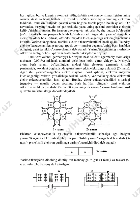 hundan iboratki, ularning tarkibiga boshqa modda atomlari kiritilsa, xususiy elektr o'tkazuvchanligi bilan bir qatorda aralashmali o'tkazuvchanlik deb ataladigan qo'shimcha o'tkazuvchanlik ham paydo bo'ladi. qo'shimcha o'tkazuvchanlik modda o'tkazuvchanligini ming va undan ko'p martaga oshiradi. aralashmali o'tkazuvchanlik quyidagicha hosil qilinadi. to'rt valentli kremniyga birozgina uch valentli bor (b) atomini kiritaylik. bunda bor atomi kremniy atomlari bilan kovalent bog'lanishga kirishishi uchun bitta elektron yetishmaydi (1- rasm). yetishmagan elektron kristall panjaraning asosiy elementi kremniydan olinadi. kovalent bog'ni hosil qilgan bor va kremniy atomlari juftligida bitta elektron yetishmasligidan uning o'rnida «teshik» hosil bo'ladi. bu teshikni qo'shni kremniy atomining elektroni to'ldirishi mumkin, natijada qo'shni atom bog'ida teshik paydo bo'lib qoladi. o'z navbatida, bu yangi paydo bo'lgan teshikka yana uning qo'shni atomidan elektron kelib o'tirishi mumkin. bu jarayon qayta-qayta takrorlanib, shu tarzda bo'sh o'rin (ya'ni teshik) butun panjara bo'ylab ko'chib yuradi. agar shu yarimo'tkazgichda elektr maydoni hosil qilinsa, «teshik» maydon kuchlanganligi vektori yo'nalishida ko'chib, yarimo'tkazgichda, teshikli elektr …