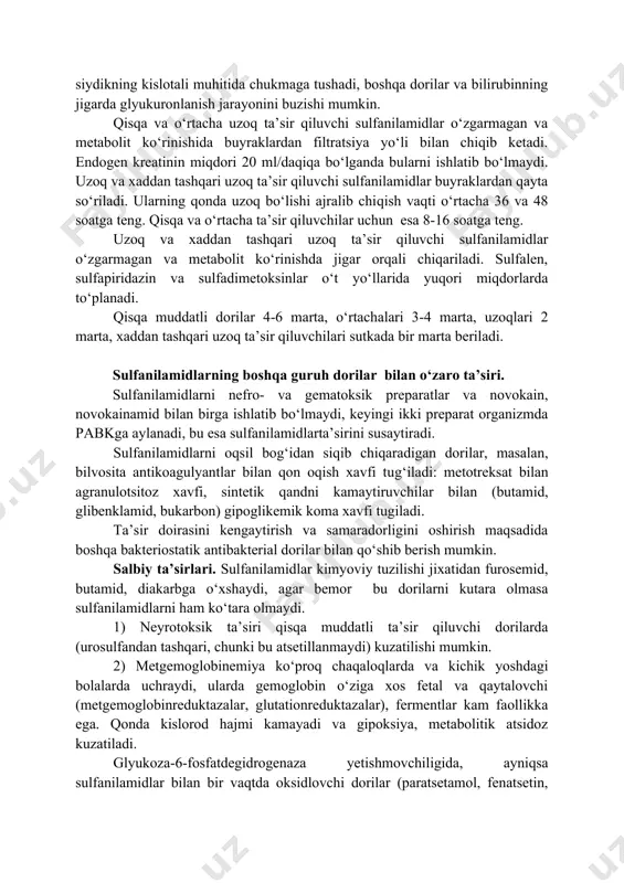 lotali muhitida chukmaga tushadi, boshqa dorilar va bilirubinning jigarda glyukuronlanish jarayonini buzishi mumkin. qisqa va o‘rtacha uzoq ta’sir qiluvchi sulfanilamidlar o‘zgarmagan va metabolit ko‘rinishida buyraklardan filtratsiya yo‘li bilan chiqib ketadi. endogen kreatinin miqdori 20 ml/daqiqa bo‘lganda bularni ishlatib bo‘lmaydi. uzoq va xaddan tashqari uzoq ta’sir qiluvchi sulfanilamidlar buyraklardan qayta so‘riladi. ularning qonda uzoq bo‘lishi ajralib chiqish vaqti o‘rtacha 36 va 48 soatga teng. qisqa va o‘rtacha ta’sir qiluvchilar uchun esa 8-16 soatga teng. uzoq va xaddan tashqari uzoq ta’sir qiluvchi sulfanilamidlar o‘zgarmagan va metabolit ko‘rinishda jigar orqali chiqariladi. sulfalen, sulfapiridazin va sulfadimetoksinlar o‘t yo‘llarida yuqori miqdorlarda to‘planadi. qisqa muddatli dorilar 4-6 marta, o‘rtachalari 3-4 marta, uzoqlari 2 marta, xaddan tashqari uzoq ta’sir qiluvchilari sutkada bir marta beriladi. sulfanilamidlarning boshqa guruh dorilar bilan o‘zaro ta’siri. sulfanilamidlarni nefro- va gematoksik preparatlar va novokain, novokainamid bilan birga ishlatib bo‘lmaydi, keyingi ikki preparat organizmda pabkga aylanadi, bu esa sulfanilamidlarta’sirini susaytiradi. sulfanilamidlarni oqsil bog‘idan siqib …