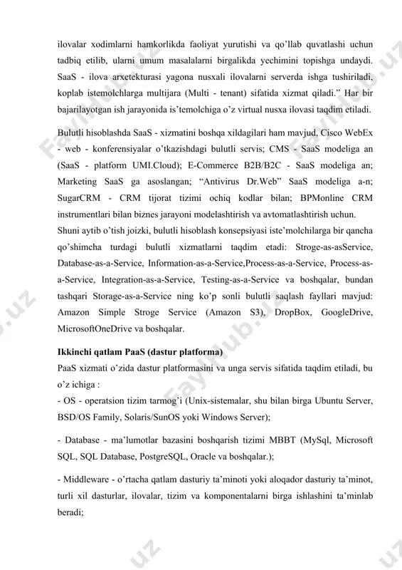 misol uchun, crm+mdm, office web apps+lync online, google docs, gmail, hangouts va boshqalar. saas ning asosiy iste’molchilari kichik va o’rta biznes tashkilotlari xisoblanadi. ko’pgina saas - ilovalar xodimlarni hamkorlikda faoliyat yurutishi va qo’llab quvatlashi uchun tadbiq etilib, ularni umum masalalarni birgalikda yechimini topishga undaydi. saas - ilova arxetekturasi yagona nusxali ilovalarni serverda ishga tushiriladi, koplab istemolchlarga multijara (multi - tenant) sifatida xizmat qiladi.” har bir bajarilayotgan ish jarayonida is’temolchiga o’z virtual nusxa ilovasi taqdim etiladi. bulutli hisoblashda saas - xizmatini boshqa xildagilari ham mavjud, cisco webex - web - konferensiyalar o’tkazishdagi bulutli servis; cms - saas modeliga an (saas - platform umi.cloud); e-commerce b2b/b2c - saas modeliga an; marketing saas ga asoslangan; “antivirus dr.web” saas modeliga a-n; sugarcrm - crm tijorat tizimi ochiq kodlar bilan; bpmonline crm instrumentlari bilan biznes jarayoni modelashtirish va avtomatlashtirish uchun. shuni aytib o’tish joizki, bulutli hisoblash konsepsiyasi iste’molchilarga bir qancha qo’shimcha turdagi bulutli xizmatlarni taqdim …