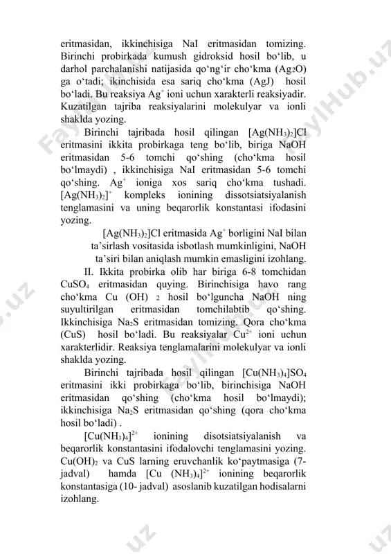 eritmasida ag+ borligini nai bilan ta’sirlash vositasida isbotlash mumkinligini, naoh ta’siri bilan aniqlash mumkin emasligini izohlang. ii. ikkita probirka olib har biriga 6-8 tomchidan cuso4 eritmasidan quying. birinchisiga havo rang cho‘kma cu (oh) 2 hosil bo‘lguncha naoh ning suyultirilgan eritmasidan tomchilabtib qo‘shing. ikkinchisiga na2s eritmasidan tomizing. qora cho‘kma (cus) hosil bo‘ladi. bu reaksiyalar cu2+ ioni uchun xarakterlidir. reaksiya tenglamalarini molekulyar va ionli shaklda yozing. birinchi tajribada hosil qilingan [cu(nh3)4]so4 eritmasini ikki probirkaga bo‘lib, birinchisiga naoh eritmasidan qo‘shing (cho‘kma hosil bo‘lmaydi); ikkinchisiga na2s eritmasidan qo‘shing (qora cho‘kma hosil bo‘ladi) . [cu(nh3)4]2+ ionining disotsiatsiyalanish va beqarorlik konstantasini ifodalovchi tenglamasini yozing. cu(oh)2 va cus larning eruvchanlik ko‘paytmasiga (7- jadval) hamda [cu (nh3)4]2+ ionining beqarorlik konstantasiga (10- jadval) asoslanib kuzatilgan hodisalarni izohlang. 6- tajriba. kompleks birikmalarda almashinish reaksiyasi. probirkaga 5-6 tomchi mis (ii) sulfat eritmasidan solib, ustiga shuncha hajmda sariq qon tuzi k4[fe(cn)6] eritmasidan qo‘shib aralashtiring. hosil bo‘lgan cho‘kma cu2[fe(cn)6] rangiga e’tibor berib, reaksiyani …