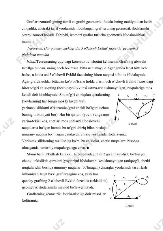 ar izomorfligining ta'rifi va grafni geometrik ifodalashning mohiyatidan kelib chiqadiki, abstrakt ta'rif yordamida ifodalangan graf va uning geometrik ifodalanishi o'zaro izomorf bo'ladi. tabiiyki, izomorf graflar turlicha geometrik ifodalanishlari mumkin. 1-teorema. наr qanday chekligrafni 3 о'ichovli evklid1 fazosida2 geometrik ifodalash mumkin. isboti.teoremaning quyidagi konstruktiv isbotini keltiramiz.grafning abstrakt ta'riflga binoan, uning hech bo'lmasa, bitta uchi mayjud.agar grafda faqat bitta uch bo'lsa, u holda uni 3 o'lchovli evklid fazosining biron nuqtasi sifatida ifodalaymiz. agar grafda uchlar bittadan ko'p bo'lsa, u holda ularni uch o'lchovli evklid fazosidagi biror to'g'ri chiziqning (hech qaysi ikkitasi ustma-ust tushmaydigan) nuqtalariga mos keladi deb hisoblaymiz. shu to'g'ri chiziqdan qirralarning (yoylarning) har biriga mos keluvchi turli yarimtekisliklarni o'tkazamiz (graf chekli bo'lgani uchun buning imkoniyati bor). har bir qirrani (yoyni) unga mos yarim-tekislikda, chetlari mos uchlarni ifodalovchi nuqtalarda bo'lgan hamda bu to'g'ri chiziq bilan boshqa umurniy nuqtasi bo'lmagan qandaydir chiziq vositasida ifodalaymiz. yarimtekisliklarning tuziushiga ko'ra, bu chiziqlar, chetki nuqtalarni hisobga olmaganda, …