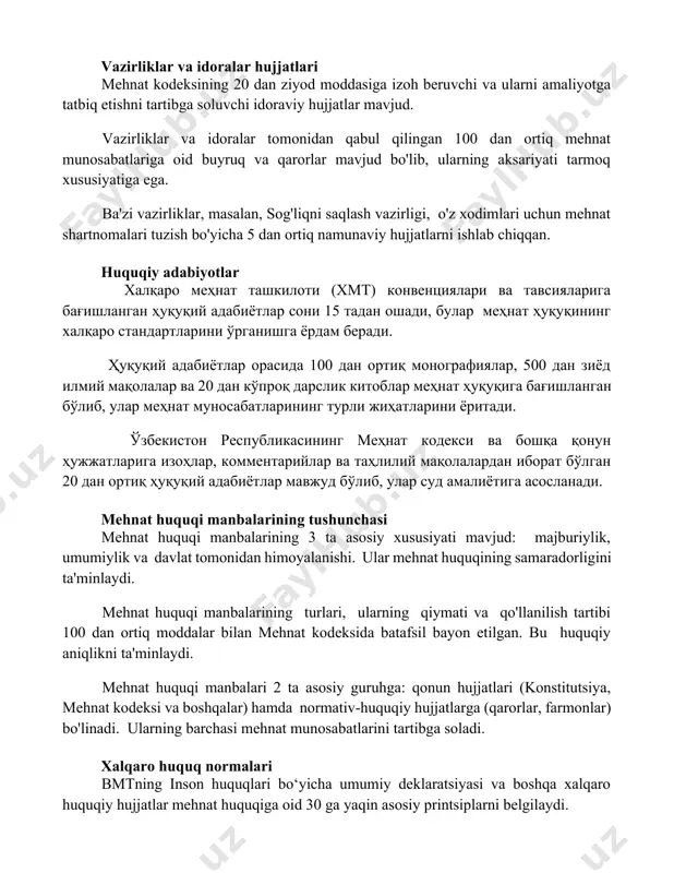 r, masalan, sog'liqni saqlash vazirligi, o'z xodimlari uchun mehnat shartnomalari tuzish bo'yicha 5 dan ortiq namunaviy hujjatlarni ishlab chiqqan. huquqiy adabiyotlar халқаро меҳнат ташкилоти (хмт) конвенциялари ва тавсияларига бағишланган ҳуқуқий адабиётлар сони 15 тадан ошади, булар меҳнат ҳуқуқининг халқаро стандартларини ўрганишга ёрдам беради. ҳуқуқий адабиётлар орасида 100 дан ортиқ монографиялар, 500 дан зиёд илмий мақолалар ва 20 дан кўпроқ дарслик китоблар меҳнат ҳуқуқига бағишланган бўлиб, улар меҳнат муносабатларининг турли жиҳатларини ёритади. ўзбекистон республикасининг меҳнат кодекси ва бошқа қонун ҳужжатларига изоҳлар, комментарийлар ва таҳлилий мақолалардан иборат бўлган 20 дан ортиқ ҳуқуқий адабиётлар мавжуд бўлиб, улар суд амалиётига асосланади. mehnat huquqi manbalarining tushunchasi mehnat huquqi manbalarining 3 ta asosiy xususiyati mavjud: majburiylik, umumiylik va davlat tomonidan himoyalanishi. ular mehnat huquqining samaradorligini ta'minlaydi. mehnat huquqi manbalarining turlari, ularning qiymati va qo'llanilish tartibi 100 dan ortiq moddalar bilan mehnat kodeksida batafsil bayon etilgan. bu huquqiy aniqlikni ta'minlaydi. mehnat huquqi manbalari 2 ta asosiy guruhga: …