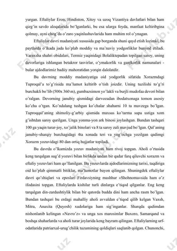 g tushgan ko’chalar shaharni 10 ta mavzega bo’lgan. tuproqqal’aning shimoliy-g’arbiy qismida maxsus ko’tarma supa ustiga xom g’ishtdan saroy qurilgan. unga yonma-yon ark binosi joylashgan. bundan tashqari 100 ga yaqin turar-joy, xo’jalik binolari va 8 ta saroy zali mavjud bo’lgan. qal’aning janubiy-sharqiy burchagidagi 4ta xonada teri va yog’ochga yozilgan qadimgi xorazm yozuvidagi 80 dan ortiq hujjatlar topiladi. bu davrda o’lkamizda yozuv madaniyati ham rivoj topgan. aholi o’rtasida keng tarqalgan sug’d yozuvi bilan birlikda undan bir qadar farq qiluvchi xorazm va eftaliy yozuvlari ham qo’llanilgan. bu yozuvlarda ajdodlarimizning tarixi, taqdiriga oid ko’plab qimmatli bitiklar, ma’lumotlar bayon qilingan. shuningdek eftaliylar davri qo’shiqlari va eposlari firdavsiyning mashhur «shohnoma»sida ham o’z ifodasini topgan. eftaliylarda kishilar turli dinlarga e’tiqod qilganlar. eng keng tarqalgan din-zardushtiylik bilan bir qatorda budda dini ham ancha rasm bo’lgan. bundan tashqari bu erdagi mahalliy aholi avvaldan e’tiqod qilib kelgan vaxsh, mitra, anaxita (quyosh) xudolariga ham sig’inganlar. sharqda qadimdan nishonlanib kelingan «navro’z» va …