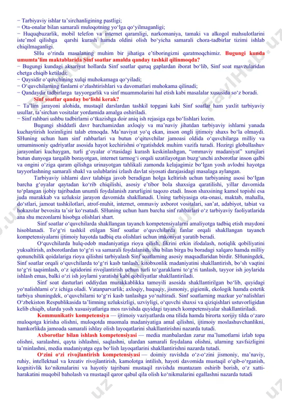 et va mobil telefon qaramligining jismoniy va ruhiy xatarlari haqida yetarli tushunchalarga ega emasliklari; − voyaga yetmaganlar o‘rtasida turli zararli oqimlar ta’siriga tushib qolish, jinoyatchilik va huquqbuzarlik holatlarining uchrayotganligi; − o‘quvchi tarbiyasida muhim o‘rin tutadigan kompetensiyalarga erishilmaganligi; − ba’zi o‘qituvchi va tarbiyachilarimizda kasbiy kompetensiyalar yetishmasligi; − tarbiyaviy ishlar ta’sirchanligining pastligi; − ota-onalar bilan samarali muloqotning yo‘lga qo‘yilmaganligi; − huquqbuzarlik, mobil telefon va internet qaramligi, narkomaniya, tamaki va alkogol mahsulotlarini iste’mol qilishga qarshi kurash hamda oldini olish bo‘yicha samarali chora-tadbirlar tizimi ishlab chiqilmaganligi. shu o‘rinda masalaning muhim bir jihatiga e’tiboringizni qaratmoqchimiz. bugungi kunda umumta’lim maktablarida sinf soatlar amalda qanday tashkil qilinmoqda? − bugungi kundagi aksariyat hollarda sinf soatlar quruq gaplardan iborat bo‘lib, sinf soat mavzularidan chetga chiqib ketiladi; − qaysidir o‘quvchining xulqi muhokamaga qo‘yiladi; − o‘quvchilarning fanlarni o‘zlashtirishlari va davomatlari muhokama qilinadi; − qandaydir tadbirlarga tayyorgarlik va sinf muammolarini hal etish kabi masalalar xususida so‘z boradi. sinf soatlar qanday bo‘lishi kerak? …