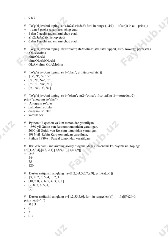 to’g’ri javobni toping str1=’olam’; str2=’olma’; if sorted(str1)==sorted(str2): print(“anogram so’zlar”) + anogram so’zlar - palindrom so’zlar - diagram so’zlar - xatolik bor # python tili qachon va kim tomonidan yaratilgan + 1980-yil guido van rossum tomonidan yaratilgan, - 2000-yil guido van rossum tomonidan yaratilgan, - 1987-yil rabin karp tomonidan yaratilgan, - python 1980-yil pascal tomonidan yaratilgan, # ikki o’lchamli massivning asosiy dioganalidagi elementlari ko’paytmasini toping: a=[[1,2,3,4],[4,3, 2,1],[7,8,9,10],[1,4,7,9]] + 243 - 244 - 75 - 120 # dastur natijasini aniqlang a=[1,2,3,4,5,6,7,8,9]; print(a[::-1]) + [9, 8, 7, 6, 5, 4, 3, 2, 1] - [10,9, 8, 7, 6, 5, 4, 3, 2, 1] - [9, 8, 7, 6, 5, 4] - [9] # dastur natijasini aniqlang a=[1,2,55,5,6]; for i in range(len(a)): if a[i]%2!=0: print(i,end=’ ‘) + 0 2 3 - 0 - 3 - 0 3 # dastur natijasini aniqlang: a=[1,2,55,5,6]; s1=[]; for i in range(len(a)): if i%2!=0: s1.append(a[i]); print(s1) + [2, 5] …