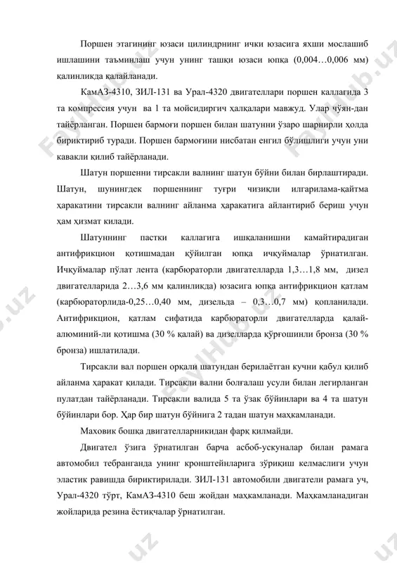 шарнирли ҳолда бириктириб туради. поршен бармоғини нисбатан енгил бўлишлиги учун уни кавакли қилиб тайёрланади. шатун поршенни тирсакли валнинг шатун бўйни билан бирлаштиради. шатун, шунингдек поршеннинг туғри чизиқли илгарилама-қайтма ҳаракатини тирсакли валнинг айланма ҳаракатига айлантириб бериш учун ҳам ҳизмат килади. шатуннинг пастки каллагига ишқаланишни камайтирадиган антифрикцион қотишмадан қўйилган юпқа ичқуймалар ўрнатилган. ичқуймалар пўлат лента (карбюраторли двигателларда 1,3…1,8 мм, дизел двигателларида 2…3,6 мм қалинликда) юзасига юпқа антифрикцион қатлам (карбюраторлида-0,25…0,40 мм, дизельда – 0,3…0,7 мм) қопланилади. антифрикцион, қатлам сифатида карбюраторли двигателларда қалай-алюминий-ли қотишма (30 % қалай) ва дизелларда қўрғошинли бронза (30 % бронза) ишлатилади. тирсакли вал поршен орқали шатундан берилаётган кучни қабул қилиб айланма ҳаракат қилади. тирсакли вални болғалаш усули билан легирланган пулатдан тайёрланади. тирсакли валида 5 та ўзак бўйинлари ва 4 та шатун бўйинлари бор. ҳар бир шатун бўйнига 2 тадан шатун маҳкамланади. маховик бошқа двигателларникидан фарқ қилмайди. двигател ўзига ўрнатилган барча асбоб-ускуналар билан рамага автомобил тебранганда унинг кронштейнларига зўриқиш келмаслиги учун …