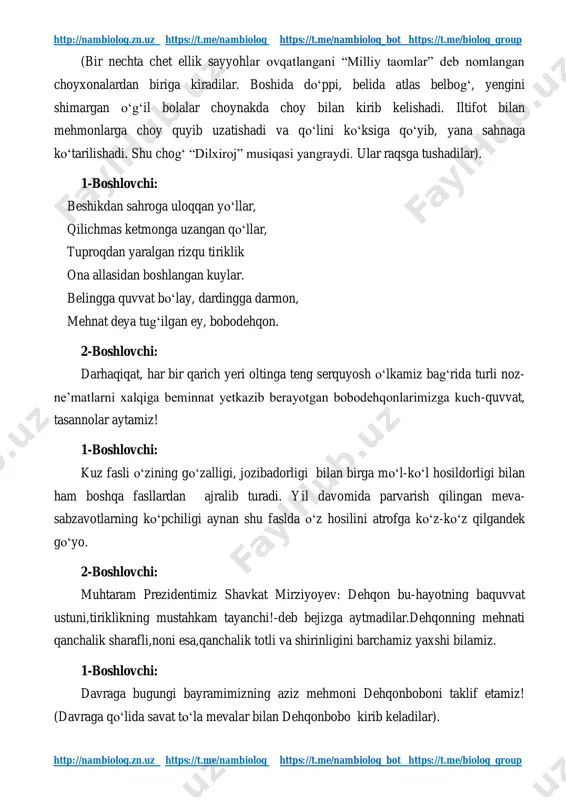 ps://t.me/nambiolog_bot https://t.me/biolog_group http://nambiolog.zn.uz https://t.me/nambiolog https://t.me/nambiolog_bot https://t.me/biolog_group (bir nechta chet ellik sayyohlar ovqatlangani “milliy taomlar” deb nomlangan choyxonalardan biriga kiradilar. boshida do‘ppi, belida atlas belbog‘, yengini shimargan o‘g‘il bolalar choynakda choy bilan kirib kelishadi. iltifot bilan mehmonlarga choy quyib uzatishadi va qo‘lini ko‘ksiga qo‘yib, yana sahnaga ko‘tarilishadi. shu chog‘ “dilxiroj” musiqasi yangraydi. ular raqsga tushadilar). 1-boshlovchi: beshikdan sahroga uloqqan yo‘llar, qilichmas ketmonga uzangan qo‘llar, tuproqdan yaralgan rizqu tiriklik ona allasidan boshlangan kuylar. belingga quvvat bo‘lay, dardingga darmon, mehnat deya tug‘ilgan ey, bobodehqon. 2-boshlovchi: darhaqiqat, har bir qarich yeri oltinga teng serquyosh o‘lkamiz bag‘rida turli noz- ne’matlarni xalqiga beminnat yetkazib berayotgan bobodehqonlarimizga kuch-quvvat, tasannolar aytamiz! 1-boshlovchi: kuz fasli o‘zining go‘zalligi, jozibadorligi bilan birga mo‘l-ko‘l hosildorligi bilan ham boshqa fasllardan ajralib turadi. yil davomida parvarish qilingan meva- sabzavotlarning ko‘pchiligi aynan shu faslda o‘z hosilini atrofga ko‘z-ko‘z qilgandek go‘yo. 2-boshlovchi: muhtaram prezidentimiz shavkat mirziyoyev: dehqon bu-hayotning baquvvat ustuni,tiriklikning mustahkam tayanchi!-deb bejizga aytmadilar.dehqonning mehnati qanchalik …