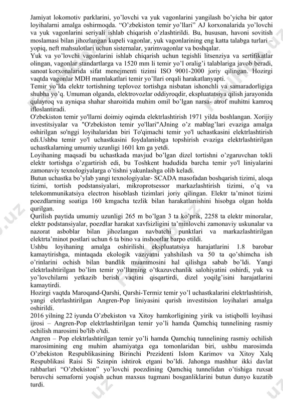 iri hisoblanadi. aj "o’zbekiston temir yo’llari" aksiyadorlik jamiyati 1994 yil 7-noyabrda oʻzbekiston respublikasi xududida joylashgan sobiq oʻrta osiyo temir yo’llari negizida tashkil etilgan. jamiyatning asosiy yo`llarining umumiy uzinligi bugungi kunda 7500 kilometrdan oshdi [1]. jamiyatda 54,7 mingdan ziyod kishi ishlaydi. jamiyatning yillik yuk aylanmasi barcha turdagi transport yuk aylanmasining 90% ga yaqinini tashkil etadi olib borilayotgan islohotlar menejmentni takomillashtirishga, boshqaruvning korporativ usullarini joriy etishga, ko’rsatilayotgan xizmatlar hajmining oshishiga, ularning sifatini oshirishga, investitsiyalarni jalb qilishga, sof daromadni oshirishga va asosiy kapitalga kapital qo’yilmalarning muayyan o’sishiga sabab bo’ldi. mustaqillik yillari davomida o'zbekistonda yangi po’lat izlarni (magistral) shakllantirish bo’yicha ulkan ishlar qilindi. qizilqum cho’llarida navoiy-uchquduq-sultonuvaystog’-nukus temir yo’llari qurildi, amudaryo orqali temir yo’l-avtomobil qo’shma ko’prigi barpo etildi, murakkab tog’ sharoitida toshguzar-boysun-qumqo’rg’on temir yo’li qurildi. biz mavjud bo’lgan temir yo’l tarmog’ini modernizatsiyalashga ham muhim ahamiyat beramiz. osiyo tarraqiyot bankining jalb qilingan mablag’lari evaziga 2 ta yirik investitsiya loyihasi amalga oshirildi va toshkent-samarqand-buxoro uchastkasida yo’llar qayta …