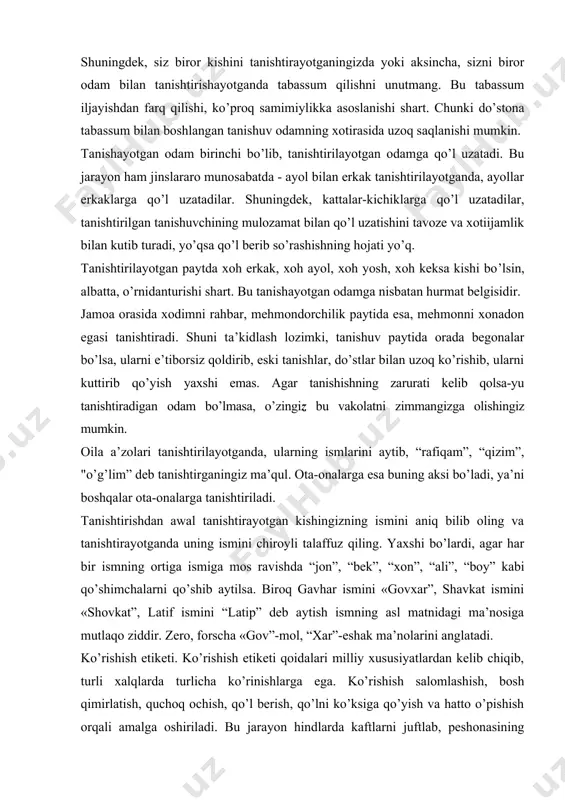 royli talaffuz qiling. yaxshi bo’lardi, agar har bir ismning ortiga ismiga mos ravishda “jon”, “bek”, “xon”, “ali”, “boy” kabi qo’shimchalarni qo’shib aytilsa. biroq gavhar ismini «govxar”, shavkat ismini «shovkat”, latif ismini “latip” deb aytish ismning asl matnidagi ma’nosiga mutlaqo ziddir. zero, forscha «gov”-mol, “xar”-eshak ma’nolarini anglatadi. ko’rishish etiketi. ko’rishish etiketi qoidalari milliy xususiyatlardan kelib chiqib, turli xalqlarda turlicha ko’rinishlarga ega. ko’rishish salomlashish, bosh qimirlatish, quchoq ochish, qo’l berish, qo’lni ko’ksiga qo’yish va hatto o’pishish orqali amalga oshiriladi. bu jarayon hindlarda kaftlarni juftlab, peshonasining o’rtasiga tekizish bilan, afg’onlarda o’ng qo’lini manglayiga tegizib, ta’zim qilish bilan, tibetliklarda bir-birlariga qarab tillarini chiqarish bilan, o’zbeklarda qo’lni ko’ksiga qo’yish bilan ko’rishiladi. vaziyatdan kelib chiqqan holda, ko’rishishning yuqoridagi shakllaridan biri tanlanadi. ko’rishayotganingizda suhbatdoshin-gizga yaxshi niyatda ekanligingizni ko’rsatigshga harakat qiling. bildirayotgan tilaklaringiz, mulohazalaringizni samimiy bayon eting, fikrlaringiz soxtalikdan yiroq bo’lsin. ko’rishish etiketiga ko’ra, yoshi kichik erkak yoshi katta ayol (tanishi, hamkasbi, qarindoshi) bilan uchrashganda birinchi bo’lib mulozamat …