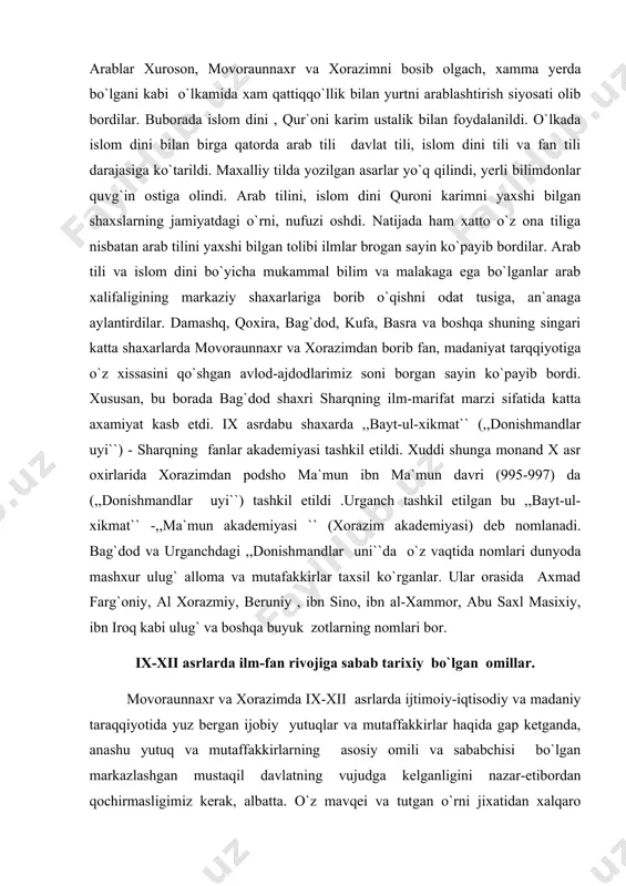 orasida axmad farg`oniy, al xorazmiy, beruniy , ibn sino, ibn al-xammor, abu saxl masixiy, ibn iroq kabi ulug` va boshqa buyuk zotlarning nomlari bor. ix-xii asrlarda ilm-fan rivojiga sabab tarixiy bo`lgan omillar. movoraunnaxr va xorazimda ix-xii asrlarda ijtimoiy-iqtisodiy va madaniy taraqqiyotida yuz bergan ijobiy yutuqlar va mutaffakkirlar haqida gap ketganda, anashu yutuq va mutaffakkirlarning asosiy omili va sababchisi bo`lgan markazlashgan mustaqil davlatning vujudga kelganligini nazar-etibordan qochirmasligimiz kerak, albatta. o`z mavqei va tutgan o`rni jixatidan xalqaro maydonda katta etibor va nufuzga ega bo`lgan somoniylar, qorahoniylar, g`aznaviylar – tug`rulbek, sulton sanjar, otsiz, takash singari tadbirkor va uzoqni ko`ra oladigan davlat arboblari davrida har tomonlama rivojlanib, madaniy tarqiyotda moffaqiyatlarga erishdilar. chunki bu xukumdorlar davrida mamlakat mustahkamlandi, nisbatan tinchlik, osoyishtalik va barqarorlik vujudga keldi. natijada moddiy ishlab chiqarish rivoj tobdi, xunarmandchilik va savdo taraqqiy etdi, madaniyat gurkirab o`shdi. bu davrda “buyuk ipak yo`li” ning o`rni va ahamiyati oshdi, xunarmandchilik va savdo-sotiq rivoj topgan obod …