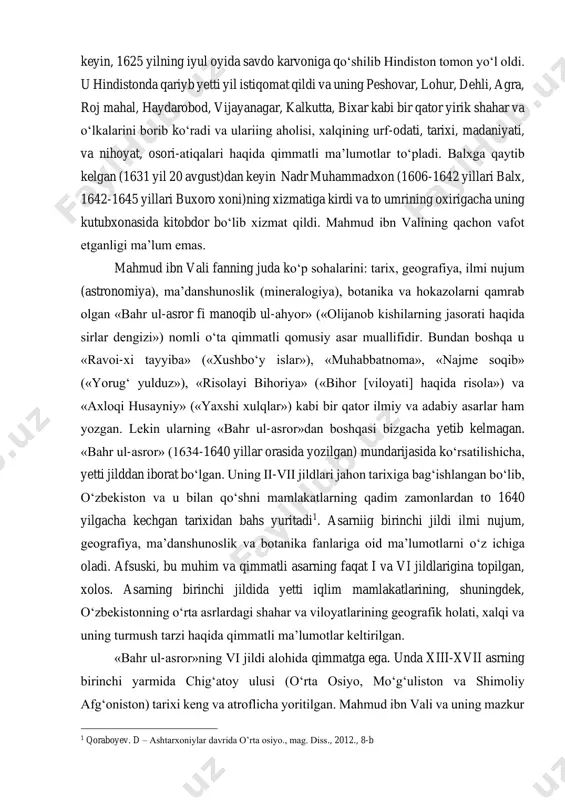 on tarixiga bag‘ishlangan bо‘lib, о‘zbekiston va u bilan qо‘shni mamlakatlarning qadim zamonlardan to 1640 yilgacha kechgan tarixidan bahs yuritadi1. asarniig birinchi jildi ilmi nujum, geografiya, ma’danshunoslik va botanika fanlariga oid ma’lumotlarni о‘z ichiga oladi. afsuski, bu muhim va qimmatli asarning faqat i va vi jildlarigina topilgan, xolos. asarning birinchi jildida yetti iqlim mamlakatlarining, shuningdek, о‘zbekistonning о‘rta asrlardagi shahar va viloyatlarining geografik holati, xalqi va uning turmush tarzi haqida qimmatli ma’lumotlar keltirilgan. «bahr ul-asror»ning vi jildi alohida qimmatga ega. unda xiii-xvii asrning birinchi yarmida chig‘atoy ulusi (о‘rta osiyo, mо‘g‘uliston va shimoliy afg‘oniston) tarixi keng va atroflicha yoritilgan. mahmud ibn vali va uning mazkur 1 qoraboyev. d – ashtarxoniylar davrida o’rta osiyo., mag. diss., 2012., 8-b asari ilmiy jamoatchilikka kо‘pdan (1902 y.) beri ma’lum bо‘lsa-da, hali juda kam о‘rganilgan. asar tо‘la ravishda biron yevropa tiliga tarjima qilinmagan. undan ayrim parchalar (ruscha tarjimasi) v. v. bartold, b. a. ahmedov va k. a. pishulina …