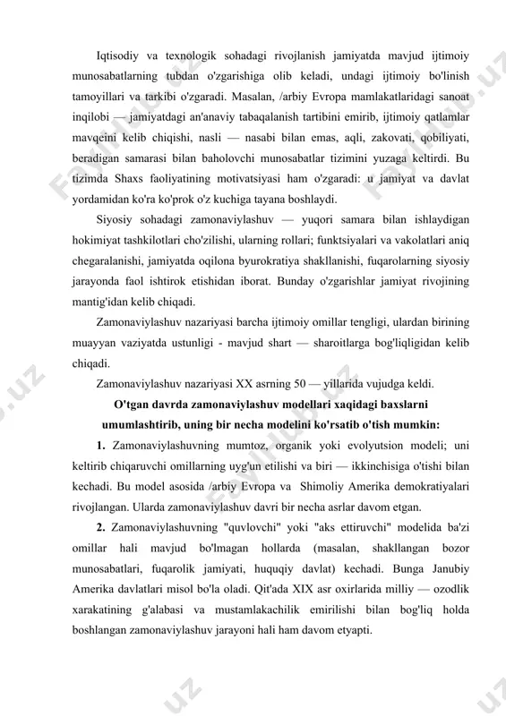ri rivojlangan. ularda zamonaviylashuv davri bir necha asrlar davom etgan. 2. zamonaviylashuvning "quvlovchi" yoki "aks ettiruvchi" modelida ba'zi omillar hali mavjud bo'lmagan hollarda (masalan, shakllangan bozor munosabatlari, fuqarolik jamiyati, huquqiy davlat) kechadi. bunga janubiy amerika davlatlari misol bo'la oladi. qit'ada xix asr oxirlarida milliy — ozodlik xarakatining g'alabasi va mustamlakachilik emirilishi bilan bog'liq holda boshlangan zamonaviylashuv jarayoni hali ham davom etyapti. bu modelda iqtisodiy omillarning etuk emasligi siyosiy omillarning kuchli, avtoritar ta'siri bilan muvozanatga solinadi. natijada rivojlanishning xarakatlantiruvchi kuchi — davlat, xarizmatik turdagi etakchilar bo'lib qoladi. o'z navbatida, an'anaviy jamiyatlar uchun xos bo'lgan quyi fuqarolik siyosiy ishtiroki v.b. omillar byurokratlashuv, islohotlarning izchil emasligi, ma'lum bosqichlardan sakrab o'tish, hatto, ortga qaytish hollarini keltirib chiqaradi. 3. tezkor zamonaviylashuv modeli janubiy — sharqiy osiyo mamlakatlarida (janubiy koreya, singapur, tayvanda) avtoritar bashqaruv tizimlari tomonidan qisqa (30 — 35 yil) muddatlarda o'tkazilgan. bu erda islohotlar avval qishloq xo'jaligida, so'ng sanoatda o'tkazilgan. iqtisod asosan eksportga yo'naltirilib …