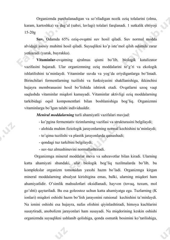 i ushlanib qolishiga, qonda osmatik bosimini ko’tarilishiga, bu esa to’qimalardagi suyuqlikni qonga o’tkazishga, tomirlar to’lishiga, arteral bosimi oshishiga olib keladi. oziq-ovqatda tuzlarni chegaralash lozim. modda almashinuv jarayoni samarali o’tishi uchun ovqat tarkibida mikroelementlar bo’lishi shart. bular tana hujayralarida juda kichik miqdorda uchrashiga qaramay, turli a’zolarni xususiy vazifalarini bajarilishini ta’minlaydilar. masalan, sink-jinsiy bezlarda; yod-qalqonsimon bezda; mis-jigarda; nikel-oshqozon osti bezida; stronsiy-suyakda; xrom, marganes- gipofizda, temir-taloqda uchraydi. agar ushbu a’zolarda ko’rsatilgan mikroelementlar yetishmasa, turli kasalliklar kelib chiqishi mumkin. masalan, yod mikroelementi qalqonsimon bezning tiroksin garmoni tarkibiga kiradi. organizmga ovqat orqali tushayotgan yod butunlay qalqonsimon bezdan o’tadi. shuning uchun ovqatda yod yetishmasa, organizmda modda almashinuv jarayonlari buziladi, miksidema yoki gipoterioz kasalliklariga chalinish mumkin. mikroelementlar juda ko’p miqdorda (21-23 xili) o’simliklar a’zolarida yig’iladi. organizm mikroelementlarga qoniqishi uchun ovqat ratsioniga 60 xil o’simliklarni qo’shish zarur. mavsumga bog’liq ratsional ovqatlanish lozim, masalan erta bahorda, yozda tarkibida fitonsidlar mavjud bo’lgan o’simliklarni (qulupnay, olma, sitrus mevalar, sarimsoq piyoz, sabzi, …