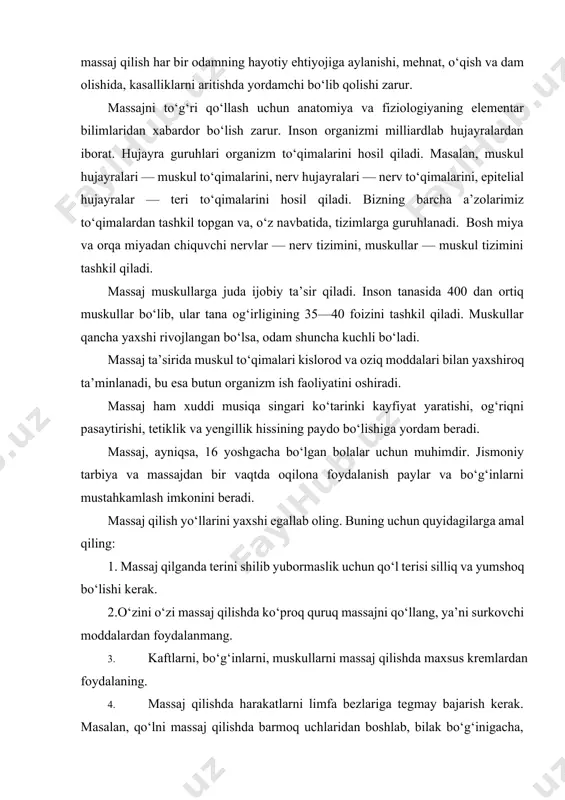 mang. 3. kaftlarni, bo‘g‘inlarni, muskullarni massaj qilishda maxsus kremlardan foydalaning. 4. massaj qilishda harakatlarni limfa bezlariga tegmay bajarish kerak. masalan, qo‘lni massaj qilishda barmoq uchlaridan boshlab, bilak bo‘g‘inigacha, bilak bo‘g‘inidan qo‘ltiq ostigacha davom ettiriladi, chunki u yerda limfa bezlari bor. shunday bezlar tizza ostida va tananing boshqa joylarida ham bor. 5. massaj vaqtida butun a’zolar bo‘sh qo‘yilishi kerakki, bumuolajaning samarasini oshiradi. 6. massajdan avval qo‘llarni sovun bilan yuvish yoki odekolon bilan artishni unutmang. 7.massajni iloji boricha yalang‘och badanda amalga oshiring, sovuq havoda esa ichki kiyim ustidan ham qilsangiz bo‘ladi. 8.massajdan so‘ng og‘riq bo‘lmasligi kerakligini esdan chiqarmang. 9. massajni o‘ng qo‘lda ham, chap qo‘lda ham qilishnio‘rganishga harakat qiling. shoshilmang. 10. jarohat ustidan massaj qilish mumkin emas. limfa bezlari shishganda massajni to‘xtating va shifokorga murojaat qiling. massaj umumiy va qisman massajga bo‘linadi: a) umumiy o‘z-o‘zini massajda boshdan oyoq, butun tana a’zolari massaj qilinadi, u 20—25 daqiqa davom etadi; b) qisman massaj qilinganda …