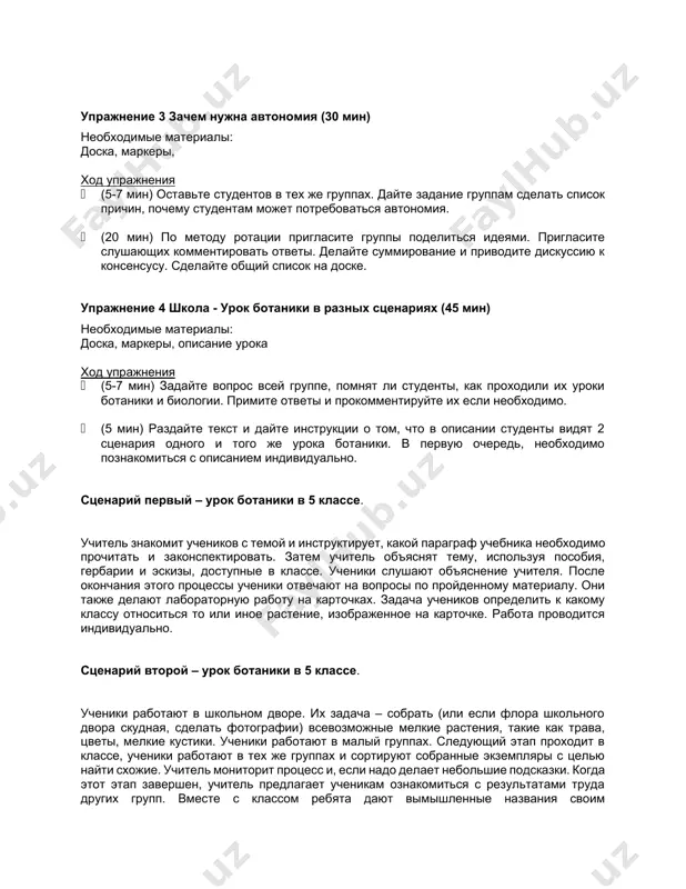 ход упражнения · (5-7 мин) оставьте студентов в тех же группах. дайте задание группам сделать список причин, почему студентам может потребоваться автономия. · (20 мин) по методу ротации пригласите группы поделиться идеями. пригласите слушающих комментировать ответы. делайте суммирование и приводите дискуссию к консенсусу. сделайте общий список на доске. упражнение 4 школа - урок ботаники в разных сценариях (45 мин) необходимые материалы: доска, маркеры, описание урока ход упражнения · (5-7 мин) задайте вопрос всей группе, помнят ли студенты, как проходили их уроки ботаники и биологии. примите ответы и прокомментируйте их если необходимо. · (5 мин) раздайте текст и дайте инструкции о том, что в описании студенты видят 2 сценария одного и того же урока ботаники. в первую очередь, необходимо познакомиться с описанием индивидуально. сценарий первый – урок ботаники в 5 классе. учитель знакомит учеников с темой и инструктирует, какой параграф учебника необходимо прочитать и законспектировать. затем учитель объяснят тему, используя пособия, …