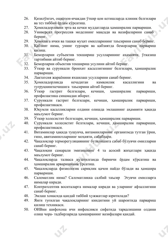 н-ичакдан ўткир қон кетишларда клиник белгилари ва тез тиббий ёрдам кўрсатиш. 27. ҳомиладорликни эрта ва кечки муддатларда ҳамширалик парвариши. 28. универсал прогрессив моделнинг мақсади ва вазифаларини санаб беринг. 29. ҳомилага ички ва ташқи муҳит омилларининг таъсирини санаб беринг. 30. қабзият нима, унинг турлари ва қабзиятда беморларни парвариш қилиш. 31. беморларни субъектив текшириш усулларининг аҳамияти, ўтказиш тартибини айтиб беринг. 32. беморларни объектив текшириш усулини айтиб беринг. 33. ўткир ва сурункали бронхит касаллигининг белгилари, ҳамширалик парвариши. 34. лактатсия жараёнини яхшилаш усулларини санаб беринг. 35. ҳомиладорликда кечадиган камқонлик касаллигини ва туғруқнингкечишига таъсирини айтиб беринг. 36. ўткир гастрит белгилари, кечиши, ҳамширалик парвариши, профилактика синамадан иборат. 37. сурункали гастрит белгилари, кечиши, ҳамширалик парвариши, профилактикаси. 38. юқумли касалликларни олдини олишда эмлашнинг аҳамияти ҳақида маълумот беринг. 39. ўткир холесистит белгилари, кечиши, ҳамширалик парвариши. 40. сурункали холесистит белгилари, кечиши, ҳамширалик парвариши, профилактикаси. 41. витаминлар ҳақида тушунча, витаминларнинг организмда тутган ўрни, гипо, авитаминозларнинг моҳияти, сабаблари. 42. чақалоқлар терморегуляциянинг бузилишига …