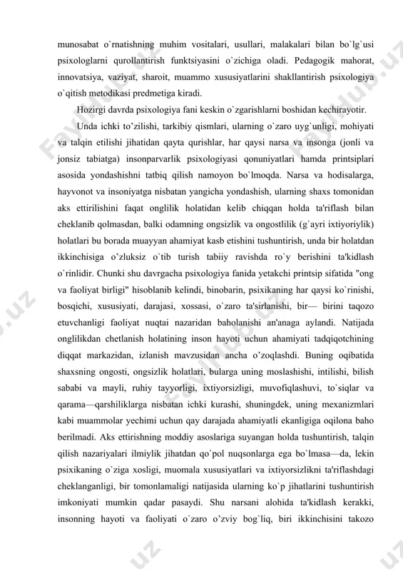 iya o`qitish mеtodikasi prеdmеtiga kiradi. hozirgi davrda psixologiya fani keskin o`zgarishlarni boshidan kechirayotir. unda ichki to’zilishi, tarkibiy qismlari, ularning o`zaro uyg`unligi, mohiyati va talqin etilishi jihatidan qayta qurishlar, har qaysi narsa va insonga (jonli va jonsiz tabiatga) insonparvarlik psixologiyasi qonuniyatlari hamda printsiplari asosida yondashishni tatbiq qilish namoyon bo`lmoqda. narsa va hodisalarga, hayvonot va insoniyatga nisbatan yangicha yondashish, ularning shaxs tomonidan aks ettirilishini faqat onglilik holatidan kelib chiqqan holda ta'riflash bilan cheklanib qolmasdan, balki odamning ongsizlik va ongostlilik (g`ayri ixtiyoriylik) holatlari bu borada muayyan ahamiyat kasb etishini tushuntirish, unda bir holatdan ikkinchisiga o’zluksiz o`tib turish tabiiy ravishda ro`y berishini ta'kidlash o`rinlidir. chunki shu davrgacha psixologiya fanida yetakchi printsip sifatida "ong va faoliyat birligi" hisoblanib kelindi, binobarin, psixikaning har qaysi ko`rinishi, bosqichi, xususiyati, darajasi, xossasi, o`zaro ta'sirlanishi, bir— birini taqozo etuvchanligi faoliyat nuqtai nazaridan baholanishi an'anaga aylandi. natijada onglilikdan chetlanish holatining inson hayoti uchun ahamiyati tadqiqotchining diqqat markazidan, izlanish mavzusidan ancha o’zoqlashdi. …
