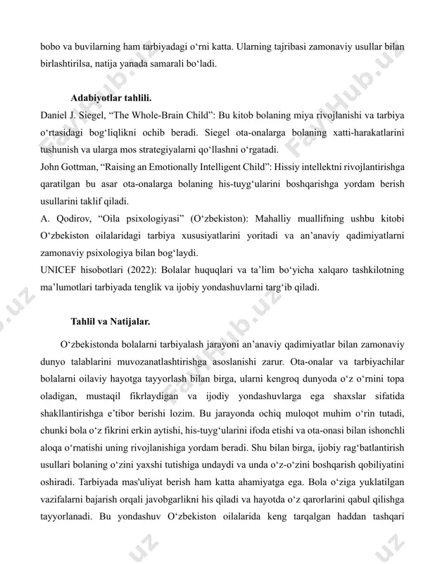 lida misollar ishlash yoki tabiat haqida kitob o‘qib, keyin bog‘da sayr qilish bolaning qiziqishini oshiradi. o‘zbekistonda maktab ta’limi muhim o‘rin tutadi, ammo uyda qo‘shimcha e’tibor berish bilim sifatini yanada yaxshilaydi. oilada sog‘lom muhit yaratish: oilada tinchlik va mehr-muhabbat hukm surishi bolaning psixologik salomatligi uchun zarur. ota-ona o‘zaro hurmat va hamkorlikni namuna qilib ko‘rsatsa, bola ham shunday xulqni o‘rganadi. masalan, oilaviy kechalar tashkil qilish, birgalikda ovqat tayyorlash yoki umumiy muammolarni muhokama qilish oilani yaqinlashtiradi. o‘zbek an’analarida katta oilalar keng tarqalgan bo‘lib, bunda bobo va buvilarning ham tarbiyadagi o‘rni katta. ularning tajribasi zamonaviy usullar bilan birlashtirilsa, natija yanada samarali bo‘ladi. adabiyotlar tahlili. daniel j. siegel, “the whole-brain child”: bu kitob bolaning miya rivojlanishi va tarbiya o‘rtasidagi bog‘liqlikni ochib beradi. siegel ota-onalarga bolaning xatti-harakatlarini tushunish va ularga mos strategiyalarni qo‘llashni o‘rgatadi. john gottman, “raising an emotionally intelligent child”: hissiy intellektni rivojlantirishga qaratilgan bu asar ota-onalarga bolaning his-tuyg‘ularini boshqarishga yordam berish usullarini taklif qiladi. …