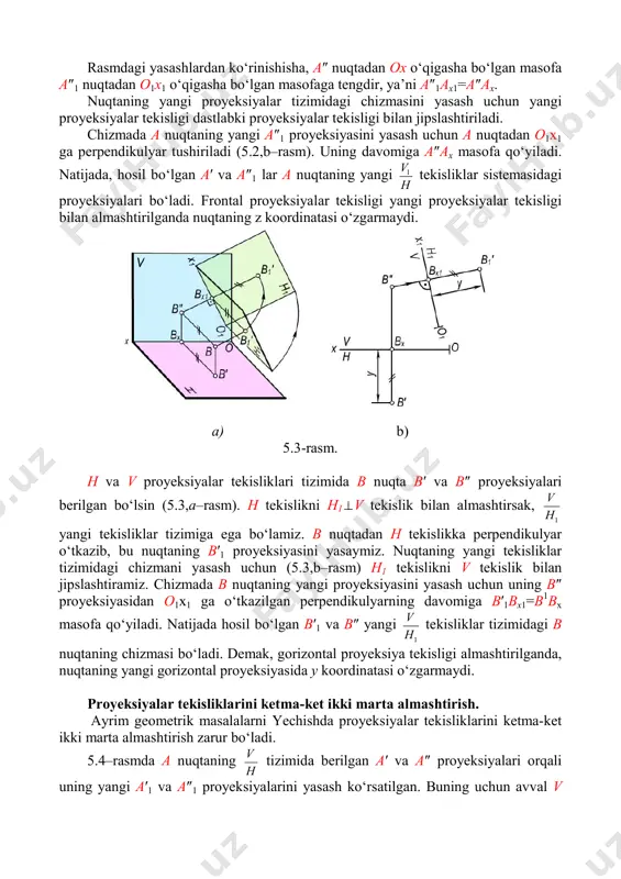 ksiyasini yasash uchun a nuqtadan o1x1 ga perpendikulyar tushiriladi (5.2,b–rasm). uning davomiga a″ax masofa qo‘yiladi. natijada, hosil bo‘lgan a′ va a″1 lar a nuqtaning yangi h v1 tekisliklar sistemasidagi proyeksiyalari bo‘ladi. frontal proyeksiyalar tekisligi yangi proyeksiyalar tekisligi bilan almashtirilganda nuqtaning z koordinatasi o‘zgarmaydi. a) b) 5.3-rasm. h va v proyeksiyalar tekisliklari tizimida b nuqta b′ va b″ proyeksiyalari berilgan bo‘lsin (5.3,a–rasm). h tekislikni h1⊥v tekislik bilan almashtirsak, 1h v yangi tekisliklar tizimiga ega bo‘lamiz. b nuqtadan h tekislikka perpendikulyar o‘tkazib, bu nuqtaning b′1 proyeksiyasini yasaymiz. nuqtaning yangi tekisliklar tizimidagi chizmani yasash uchun (5.3,b–rasm) h1 tekislikni v tekislik bilan jipslashtiramiz. chizmada b nuqtaning yangi proyeksiyasini yasash uchun uning b″ proyeksiyasidan o1x1 ga o‘tkazilgan perpendikulyarning davomiga b′1bx1=b1bx masofa qo‘yiladi. natijada hosil bo‘lgan b′1 va b″ yangi 1h v tekisliklar tizimidagi b nuqtaning chizmasi bo‘ladi. demak, gorizontal proyeksiya tekisligi almashtirilganda, nuqtaning yangi gorizontal proyeksiyasida y koordinatasi o‘zgarmaydi. proyeksiyalar tekisliklarini ketma-ket ikki marta almashtirish. …