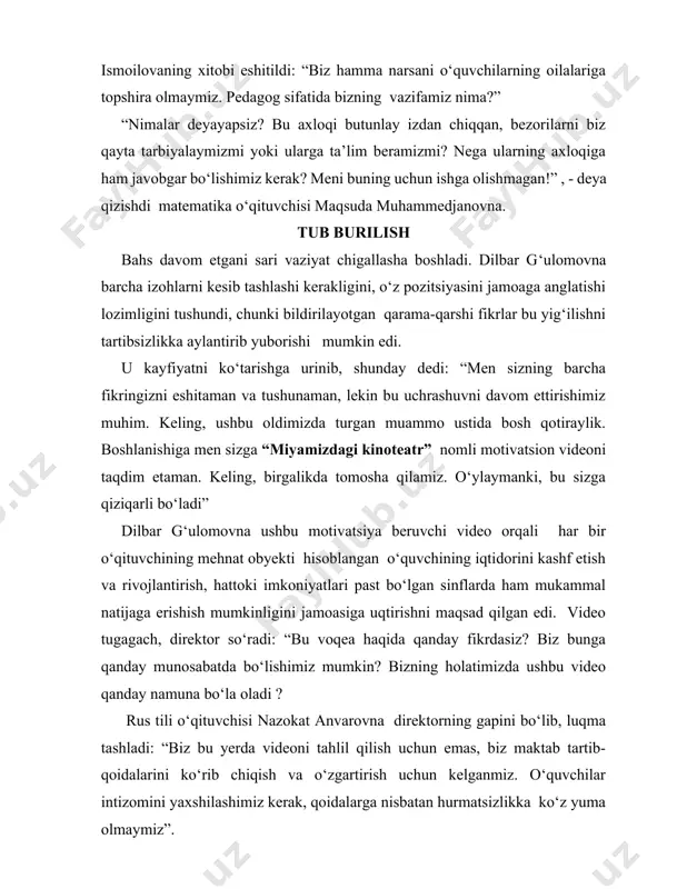 n, bezorilarni biz qayta tarbiyalaymizmi yoki ularga ta’lim beramizmi? nega ularning axloqiga ham javobgar bo‘lishimiz kerak? meni buning uchun ishga olishmagan!” , - deya qizishdi matematika o‘qituvchisi maqsuda muhammedjanovna. tub burilish bahs davom etgani sari vaziyat chigallasha boshladi. dilbar g‘ulomovna barcha izohlarni kesib tashlashi kerakligini, o‘z pozitsiyasini jamoaga anglatishi lozimligini tushundi, chunki bildirilayotgan qarama-qarshi fikrlar bu yig‘ilishni tartibsizlikka aylantirib yuborishi mumkin edi. u kayfiyatni ko‘tarishga urinib, shunday dedi: “men sizning barcha fikringizni eshitaman va tushunaman, lekin bu uchrashuvni davom ettirishimiz muhim. keling, ushbu oldimizda turgan muammo ustida bosh qotiraylik. boshlanishiga men sizga “miyamizdagi kinoteatr” nomli motivatsion videoni taqdim etaman. keling, birgalikda tomosha qilamiz. o‘ylaymanki, bu sizga qiziqarli bo‘ladi” dilbar g‘ulomovna ushbu motivatsiya beruvchi video orqali har bir o‘qituvchining mehnat obyekti hisoblangan o‘quvchining iqtidorini kashf etish va rivojlantirish, hattoki imkoniyatlari past bo‘lgan sinflarda ham mukammal natijaga erishish mumkinligini jamoasiga uqtirishni maqsad qilgan edi. video tugagach, direktor so‘radi: “bu voqea haqida qanday …