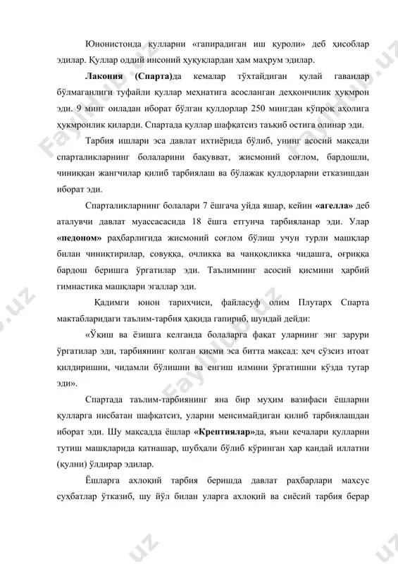 уллар шафқатсиз таъқиб остига олинар эди. тарбия ишлари эса давлат ихтиёрида бўлиб, унинг асосий мақсади спарталикларнинг болаларини бақувват, жисмоний соғлом, бардошли, чиниққан жангчилар қилиб тарбиялаш ва бўлажак қулдорларни етказишдан иборат эди. спарталикларнинг болалари 7 ёшгача уйда яшар, кейин «агелла» деб аталувчи давлат муассасасида 18 ёшга етгунча тарбияланар эди. улар «педоном» раҳбарлигида жисмоний соғлом бўлиш учун турли машқлар билан чиниқтирилар, совуққа, очликка ва чанқоқликка чидашга, оғриққа бардош беришга ўргатилар эди. таълимнинг асосий қисмини ҳарбий гимнастика машқлари эгаллар эди. қадимги юнон тарихчиси, файласуф олим плутарх спарта мактабларидаги таълим-тарбия ҳақида гапириб, шундай дейди: «ўқиш ва ёзишга келганда болаларга фақат уларнинг энг зарури ўргатилар эди, тарбиянинг қолган қисми эса битта мақсад: ҳеч сўзсиз итоат қилдиришни, чидамли бўлишни ва енгиш илмини ўргатишни кўзда тутар эди». спартада таълим-тарбиянинг яна бир муҳим вазифаси ёшларни қулларга нисбатан шафқатсиз, уларни менсимайдиган қилиб тарбиялашдан иборат эди. шу мақсадда ёшлар «крептиялар»да, яъни кечалари қулларни тутиш машқларида қатнашар, шубҳали бўлиб кўринган ҳар …