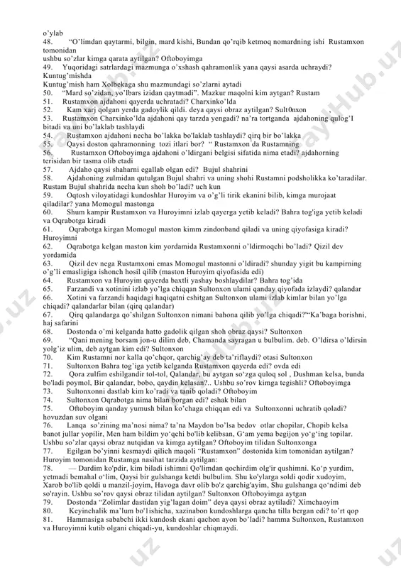 a, do’st yig’latib, dushmanimni kuldirma mazkur so’zlarni 24. kim aytgan? sultonxon (huroyimga) 25. dostonda “tillari bulbulcha, kimki yaxshi desa shuncha, ikki yuzi ochilgan g’uncha, bellari xipcha, о zi suluv oyimcha” deb qaysi qahramon ta’riflanadi va jumlada qanday badiiy san’at qo’llangan ximcha saj 26. huroyimning kanizi kim? ximcha , 27. huroyim mamlakatni boshqarib, ichkarida arz so’raganda, tashqarida kim so’raydi? kaniz ximcha 28. vaqti yetib dunyoga kelgan farzandga huroyim nima deb nom qo’yadi? rustam 29. oqtosh viloyatida daftari mastondan necha maston bor edi? uch yuz 30. bu mastonlarning boshlig’i kim edi? momogul maston 31. huroyimni ko’rolmagan ikki kundosh kimga murojaat qilib, yordam so’raydi? momogul mastondan 32. “g’orda yotar edi, xurrakni baland tortar edi, botmon nosvoyni to’rt bo’lib otar edi, yurish-turishi odamlarga xatar edi, ne er yigitlarni ikki pulga sotar edi, qayerda yomonlik bo’lsa izlar yomonlik izlab borgan odamning ishi mastondan bitar edi”. mazkur portret qaysi qahramonga tegishli momogul mastonga 33. huroyimni yo’qotish …