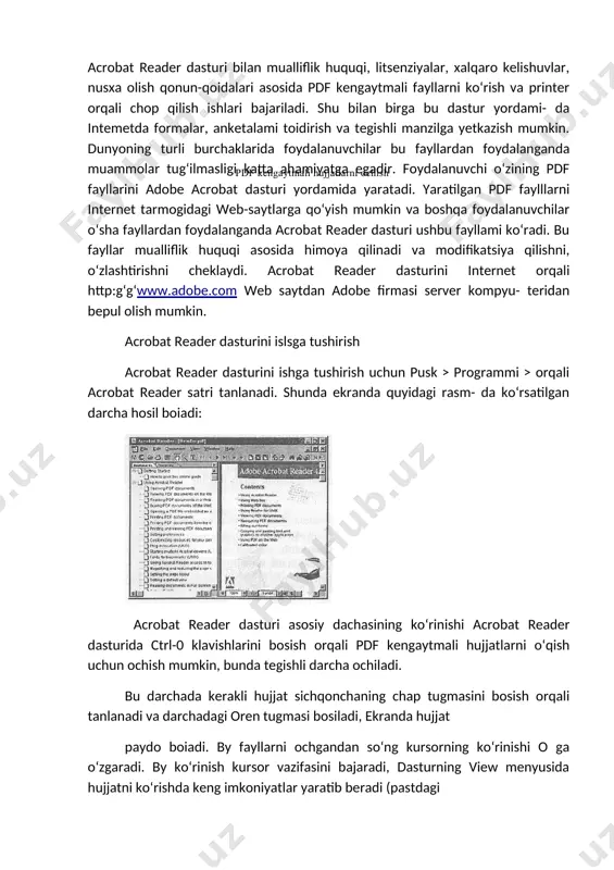 mumkin. dunyoning turli burchaklarida foydalanuvchilar bu fayllardan foydalanganda muammolar tug‘ilmasligi katta ahamiyatga egadir. foydalanuvchi o‘zining pdf fayllarini adobe acrobat dasturi yordamida yaratadi. yaratilgan pdf faylllarni internet tarmogidagi web-saytlarga qo‘yish mumkin va boshqa foydalanuvchilar o‘sha fayllardan foydalanganda acrobat reader dasturi ushbu fayllami ko‘radi. bu fayllar mualliflik huquqi asosida himoya qilinadi va modifikatsiya qilishni, o‘zlashtirishni cheklaydi. acrobat reader dasturini internet orqali http:g‘g‘www.adobe.com web saytdan adobe firmasi server kompyu- teridan bepul olish mumkin. acrobat reader dasturini islsga tushirish acrobat reader dasturini ishga tushirish uchun pusk > programmi > orqali acrobat reader satri tanlanadi. shunda ekranda quyidagi rasm- da ko‘rsatilgan darcha hosil boiadi: acrobat reader dasturi asosiy dachasining ko‘rinishi acrobat reader dasturida ctrl-0 klavishlarini bosish orqali pdf kengaytmali hujjatlarni o‘qish uchun ochish mumkin, bunda tegishli darcha ochiladi. bu darchada kerakli hujjat sichqonchaning chap tugmasini bosish orqali tanlanadi va darchadagi oren tugmasi bosiladi, ekranda hujjat paydo boiadi. by fayllarni ochgandan so‘ng kursorning ko‘rinishi o ga …