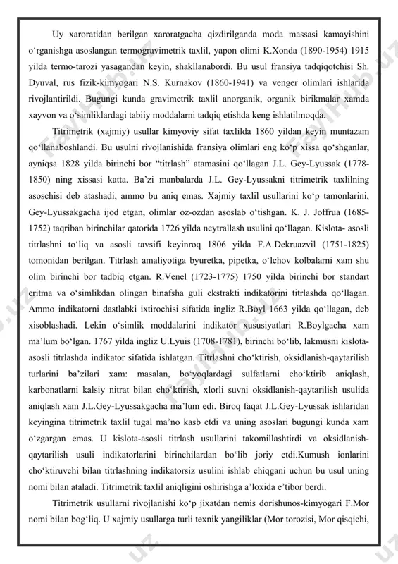 guli ekstrakti indikatorini titrlashda qo‘llagan. ammo indikatorni dastlabki ixtirochisi sifatida ingliz r.boyl 1663 yilda qo‘llagan, deb xisoblashadi. lekin o‘simlik moddalarini indikator xususiyatlari r.boylgacha xam ma’lum bo‘lgan. 1767 yilda ingliz u.lyuis (1708-1781), birinchi bo‘lib, lakmusni kislota-asosli titrlashda indikator sifatida ishlatgan. titrlashni cho‘ktirish, oksidlanish-qaytarilish turlarini ba’zilari xam: masalan, bo‘yoqlardagi sulfatlarni cho‘ktirib aniqlash, karbonatlarni kalsiy nitrat bilan cho‘ktirish, xlorli suvni oksidlanish-qaytarilish usulida aniqlash xam j.l.gey-lyussakgacha ma’lum edi. biroq faqat j.l.gey-lyussak ishlaridan keyingina titrimetrik taxlil tugal ma’no kasb etdi va uning asoslari bugungi kunda xam o‘zgargan emas. u kislota-asosli titrlash usullarini takomillashtirdi va oksidlanish-qaytarilish usuli indikatorlarini birinchilardan bo‘lib joriy etdi.kumush ionlarini cho‘ktiruvchi bilan titrlashning indikatorsiz usulini ishlab chiqgani uchun bu usul uning nomi bilan ataladi. titrimetrik taxlil aniqligini oshirishga a’loxida e’tibor berdi. titrimetrik usullarni rivojlanishi ko‘p jixatdan nemis dorishunos-kimyogari f.mor nomi bilan bog‘liq. u xajmiy usullarga turli texnik yangiliklar (mor torozisi, mor qisqichi, mor byuretkasi, mor pipetkasi va boshqalar kiritdi), qator titrimetrik usullarni takomillashtirdi …