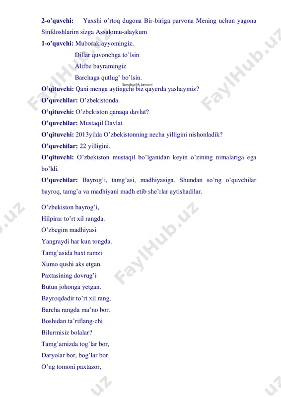 gda. tamg’asida baxt ramzi xumo qushi aks etgan. paxtasining dovrug’i butun johonga yetgan. bayroqdadir to’rt xil rang, barcha rangda ma’no bor. boshidan ta’riflang-chi bilurmisiz bolalar? tamg’amizda tog’lar bor, daryolar bor, bog’lar bor. o’ng tomoni paxtazor, savodxonlik bayrami chap tomoni bo’g’doyzor. chambarakga o’ralgan, vodiy uzra quyosh bor. hurligimizning ramzi, humo degan qushi bor. erksevar o’zbekiston madhiyangni kuylaylik jonajon o’zbekiston. o’qituvchi: balli bolajonlar barchasiga ekansiz tanish. shundan so’ng o’quvchilar, “vatanim-jon-vatanim” qo’shig’ini aytishadi. “vatanim-jon-vatanim” “vatanim-jon-vatanim” ko’zim quvnab ko’rganim istiqloldan kulganim o’zbekiston gulshanim. barcha olib bag’ringda, ulg’ayganman mehringdan. “vatanim-jon-vatanim” o’zbekiston gulshanim. sen o’xshaysan onamga, maqtay butun olamga “vatanim-jon-vatanim” o’zbekiston gulshanim. o’qituvchi: sinf o’quvchilari “o’zbekiston” haqida she’r aytishadi va qo’llaridagi harflar bilan “o’zbekiston” so’zini hosil qilishadi. o’ - o’zligim topdi hur o’zbek elim z - zuhraday charaqlar porloqdir yo’ling b - baxt qushi boshimda, maqsadim ulug’ e - erkim o’z qo'limda niyatim qutlug’ k - kamolot cho’qqisi nuqtamiz oxir i - insoniyat o’yi ezgulik, axir …
