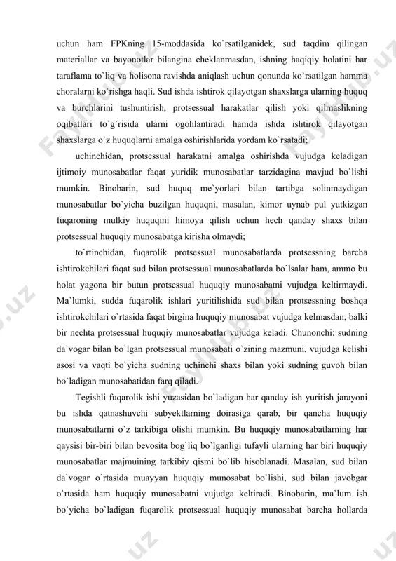 r vujudga keladi. chunonchi: sudning da`vogar bilan bo`lgan protsessual munosabati o`zining mazmuni, vujudga kelishi asosi va vaqti bo`yicha sudning uchinchi shaxs bilan yoki sudning guvoh bilan bo`ladigan munosabatidan farq qiladi. tegishli fuqarolik ishi yuzasidan bo`ladigan har qanday ish yuritish jarayoni bu ishda qatnashuvchi subyektlarning doirasiga qarab, bir qancha huquqiy munosabatlarni o`z tarkibiga olishi mumkin. bu huquqiy munosabatlarning har qaysisi bir-biri bilan bevosita bog`liq bo`lganligi tufayli ularning har biri huquqiy munosabatlar majmuining tarkibiy qismi bo`lib hisoblanadi. masalan, sud bilan da`vogar o`rtasida muayyan huquqiy munosabat bo`lishi, sud bilan javobgar o`rtasida ham huquqiy munosabatni vujudga keltiradi. binobarin, ma`lum ish bo`yicha bo`ladigan fuqarolik protsessual huquqiy munosabat barcha hollarda ketma-ket vujudga keladigan huquqiy munosabatlar tizimining muayyan majmui bo`lib ko`riladi. bu munosabatlarning tizimi har birish uchun o`ziga xos va mustaqil bo`ladi. ish yuritish jarayoni davomida bu munosabatlardan ba`zilari bekor bo`lishi, ba`zilari yangitdan vujudga kelishi yoki mutloq yangi huquqiy munosabatlar vujudga kelishi mumkin. fuqarolik jarayonida har bir …