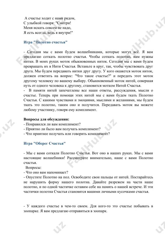 удем ткать это полотно, таким оно и получится. передавать моток вы можете любому участнику, говоря ему комплимент. вопросы для обсуждения: - понравился ли вам комплимент? - приятно ли было вам получать комплимент? - что приятнее получать или говорить комплимент? игра "оберег счастья" - мы с вами соткали полотно счастья. вот оно в наших руках. мы с вами настоящие волшебники! рассмотрите внимательно, наше с вами полотно счастья. вопросы: - что оно вам напоминает? - опустите полотно на пол. освободите свои пальцы от нитей. постарайтесь не нарушить форму нашего полотна. давайте разрежем на части наше полотно, и по одной частичке оставим себе на память о нашей встрече. и эти частички полотна счастья становятся вашими личными кусочками счастья. - у каждого счастье в чем-то своем. для кого-то это счастье побывать в зоопарке. я вам предлагаю отправиться в зоопарк. - как стать счастливым? как сделать счастливыми своих родных и близких? эти и подобные вопросы …