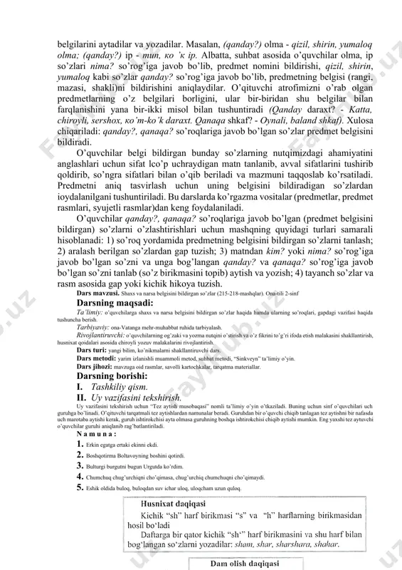 ga o‘quvchilarni tayyorlaydi. o’quvchilarga yozishda qiynaladigan so‘zlarini tushuntirib, amaliy yordam beradi. lekin o‘qituvchi belgini bildirgan so‘z yoniga mana bu shaxs yoki narsani bildirgan so‘zni yoz, deb mashqda berilgan so‘zlarni o‘qib bermasligi kerak. chunki, bunday ish qilinsa, o‘quvchida faqat o‘qituvchi fikri bilan chegaralanish, mustaqil fikr yuritish, izlanishdan cho‘chish to’sig‘i paydo bo'ladi. namunani tushuntirib bergandan so‘ng yana bir so‘zni boshqa ikki-uch nom bildirgan so‘z bilan qodlab tushuntirish va bolalarga birikmalar qo‘llashda tanlash imkoniyatiga ega ekanligini tushuntirish kerak. 6. darsni yakunlash: shaxs yoki narsani bildirgan so‘zlarga qanday so‘roq beriladi? belgini bildirgan so‘zlarga-chi? belgini bildirgan so‘zlar qaysi so‘zlar bilan bog‘lanadi? belgini bildirgan so‘zlarni qanday belgilaymiz? 2-sinflarda predmetning belgisini bildirgan so’zlarni o’rganish darslari va dars ishlanmasini tuzish.-sifatni o’rganish tizimi materialni leksik va grammatik tomondan izchillik bilan boyitib, murakkablashtirib borishni ko’zda tutadi. o’quvchilar i va ii sinfda sifatning leksik ma’nosini kuzatadilar, sifatga qanday?, qanaqa? so’rog’ini berishga o’rganadilar; iii sinfda sifat so’z turkumi sifatida o’rganiladi; iv sinfda …