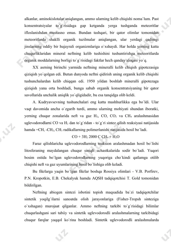 kropotkin, e.b. chekalyuk hamda aqsh tadqiqotchisi t. gold tomonidan bildirilgan. neftning abiogen sintezi isbotini topish maqsadida ba`zi tadqiqotchilar sintetik yoqilg`ilarni sanoatda olish jarayonlariga (fisher-tropsh sinteziga o`xshagan) murojaat qilganlar. ammo neftning tarkibi to`g`risidagi bilimlar chuqurlashgani sari tabiiy va sintetik uglevodorodli aralashmalarning tarkibidagi chuqur farqlar yaqqol ko`rina boshladi. sintetik uglevodorodli aralashmalarda neftlarda bo`lgan murakkab tuzilgan uglevodorodli molekulalar, tirik modda komponentlarining to`yingan struktur analoglari - yog` kislotalar, terpenlar, sterollar va boshqalar deyarli yo`q. neftning mineralli kelib chiqish gipotezasi tarafdorlarining bir qator argumentlari termodinamik hisoblashlarga asoslangan. e.b. chekalyuk neft hosil bo`lish haroratini ba`zi izomer uglevodorodlar orasidagi nisbatlar bo`yicha aniqlashga harakat qilgan, bunda u yuqori haroratli sintez termodinamik muvozanatli aralashmalarning hosil bo`lishiga olib keladi deb faraz qildi. bunday yo`l bilan hisoblangan neftni hosil qilish harorati 450-900 0c ni tashkil etdi, bu yerning yuqori mantiyasi chegarasidagi 100-160 km chuqurlikdagi zonaning haroratiga to`g`ri keladi. ammo xuddi o`sha neftlarning boshqa izomer juftlari uchun hisoblashlar haroratning boshqa qiymatlarini (100 …