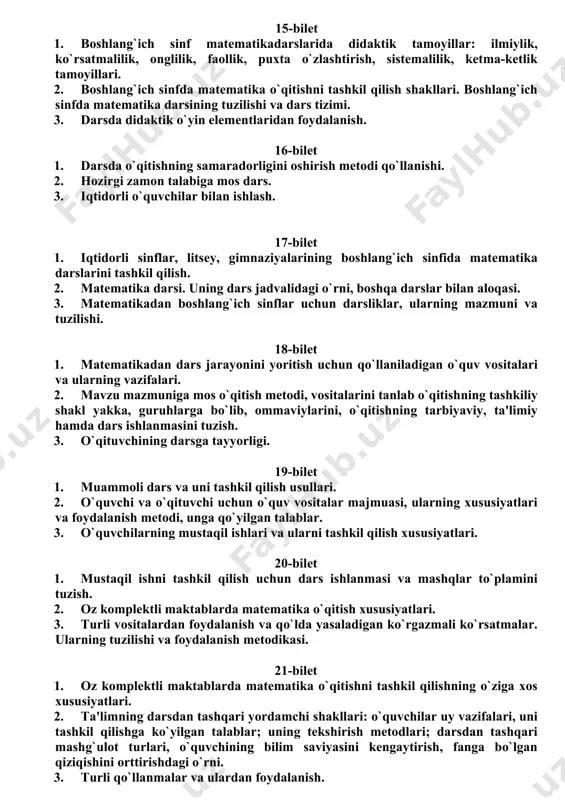 oydalanish va qo`lda yasaladigan ko`rgazmali ko`rsatmalar. ularning tuzilishi va foydalanish metodikasi. 15-bilet 1. boshlang`ich sinf matematikadarslarida didaktik tamoyillar: ilmiylik, ko`rsatmalilik, onglilik, faollik, puxta o`zlashtirish, sistemalilik, ketma-ketlik tamoyillari. 2. boshlang`ich sinfda matematika o`qitishni tashkil qilish shakllari. boshlang`ich sinfda matematika darsining tuzilishi va dars tizimi. 3. darsda didaktik o`yin elementlaridan foydalanish. 16-bilet 1. darsda o`qitishning samaradorligini oshirish metodi qo`llanishi. 2. hozirgi zamon talabiga mos dars. 3. iqtidorli o`quvchilar bilan ishlash. 17-bilet 1. iqtidorli sinflar, litsey, gimnaziyalarining boshlang`ich sinfida matematika darslarini tashkil qilish. 2. matematika darsi. uning dars jadvalidagi o`rni, boshqa darslar bilan aloqasi. 3. matematikadan boshlang`ich sinflar uchun darsliklar, ularning mazmuni va tuzilishi. 18-bilet 1. matematikadan dars jarayonini yoritish uchun qo`llaniladigan o`quv vositalari va ularning vazifalari. 2. mavzu mazmuniga mos o`qitish metodi, vositalarini tanlab o`qitishning tashkiliy shakl yakka, guruhlarga bo`lib, ommaviylarini, o`qitishning tarbiyaviy, ta'limiy hamda dars ishlanmasini tuzish. 3. o`qituvchining darsga tayyorligi. 19-bilet 1. muammoli dars va uni tashkil qilish usullari. 2. …