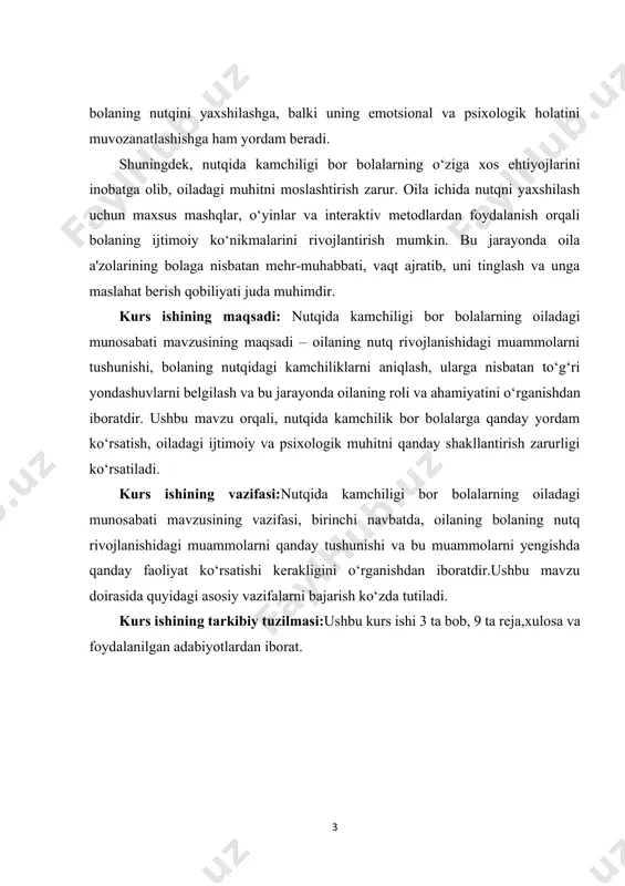 ‘rsatish, oiladagi ijtimoiy va psixologik muhitni qanday shakllantirish zarurligi ko‘rsatiladi. kurs ishining vazifasi:nutqida kamchiligi bor bolalarning oiladagi munosabati mavzusining vazifasi, birinchi navbatda, oilaning bolaning nutq rivojlanishidagi muammolarni qanday tushunishi va bu muammolarni yengishda qanday faoliyat ko‘rsatishi kerakligini o‘rganishdan iboratdir.ushbu mavzu doirasida quyidagi asosiy vazifalarni bajarish ko‘zda tutiladi. kurs ishining tarkibiy tuzilmasi:ushbu kurs ishi 3 ta bob, 9 ta reja,xulosa va foydalanilgan adabiyotlardan iborat. i.bob. nutqida kamchiliklar sabablari va turlari. 1.1. nutqida kamchiliklarning umumiy tushunchasi. nutqida kamchiliklar, insonning nutqiy rivojlanishida yuzaga kelgan turli xatoliklar yoki qiyinchiliklar sifatida tavsiflanadi. nutqida kamchiliklar, odatda, bolalarning o‘sish va rivojlanish jarayonida kuzatiladi, lekin ba'zan ular kattalar orasida ham uchrashi mumkin. nutq rivojlanishi va nutqida[footnoteref:2] kamchiliklar masalasi bir necha sohalar, xususan, tibbiyot, psixologiya, pedagogika va logopediya kabi sohalarda muhim ahamiyat kasb etadi. nutqida kamchiliklar bo‘lgan bolalar yoki kattalar uchun o‘zgacha yondashuvlar, usullar va davolash strategiyalari zarur bo‘ladi. [2: ayupova m.yu. logopеdiya. o’zbеkiston faylasuflar milliy jamiyati. t.: 2017 …