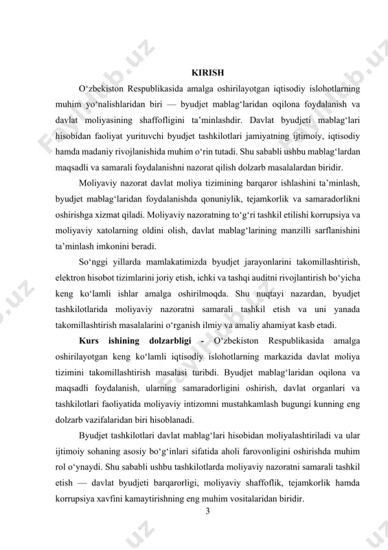 it standartlariga yaqinlashish, moliyaviy monitoringning kuchaytirilishi bu boradagi dolzarblikni yanada oshirmoqda. shu jihatdan, byudjet tashkilotlarida moliyaviy nazoratni tashkil qilish masalasini chuqur o‘rganish nazariy va amaliy jihatdan katta ahamiyatga ega. kurs ishining obyekti — o‘zbekiston respublikasida faoliyat yurituvchi byudjet tashkilotlari va ularning moliyaviy faoliyati hisoblanadi. kurs ishining predmeti — byudjet tashkilotlarida moliyaviy nazoratni tashkil etish jarayonlari, ularning huquqiy asoslari, nazorat mexanizmlari, amaliyoti hamda samaradorligini oshirish omillari. kurs ishining maqsadi - byudjet tashkilotlarida moliyaviy nazoratning nazariy va amaliy asoslarini chuqur o‘rganish, mavjud muammolarni aniqlash hamda uni takomillashtirish bo‘yicha ilmiy asoslangan taklif va tavsiyalar ishlab chiqish. kurs ishining vazifalari: 1. moliyaviy nazorat tushunchasi, mohiyati va ahamiyatini tahlil qilish; 2. byudjet tashkilotlari faoliyatida moliyaviy nazoratning o‘rni va vazifalarini yoritish; 3. moliyaviy nazorat turlari va ularning amalga oshirish mexanizmlarini o‘rganish; 4. o‘zbekistonda byudjet tashkilotlarida moliyaviy nazorat amaliyotini tahlil qilish; 5. moliyaviy nazorat jarayonida uchraydigan muammolarni aniqlash va ularni bartaraf etish yo‘llarini ko‘rsatish; 6. byudjet tashkilotlarida …
