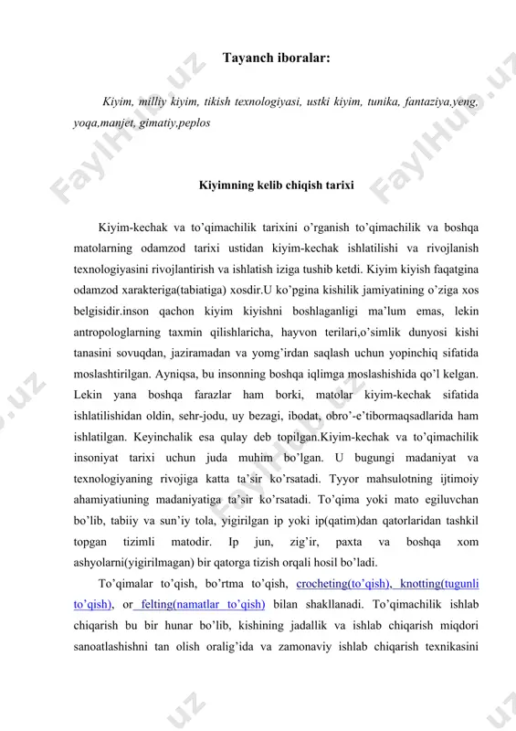 orqali o’zgartirildi. qadimgi va hozirgi to’qish uslublari o’rtasida farq juda ham kamdir. kiyim - bu odam tanasiga kiyiladigan predmetlar kompleksi, ichki kiyim, ustki kiyim, bosh kiyimi, kabilardir. kiyimni kelib chiqish tarixi uzoq-uzoq asrlarga borib taqaladi.kiyimni kelib chiqishi iqlim shart-sharoitlari bilan bog`liq; uning rivojlanishi esa ishlab chiqarish kuchi va vositalarining rivojlanishi bilan bog`liqdir. ibtidoiy jamoada kiyimning birinchi namunalari sifatida hayvonlar po`sti, daraxtlar barglari, qush patlari xizmat qilgan. tekstil ishlab chiqarish vositalarini va to`quv stanogini paydo bo`lishi bilan tikilgan kiyimning poydevori bo`lmish, avval tanani o`rab oluvchi kiyimlar keyin esa bichib tikilgan kiyimlarning eng sodda turlari vujudga kelgan. bu davrda daraxt barglari, poxollar, hayvon terilarini tanaga beldan bog`lab yurishgan. kiyim insonning ijtimoiy hayoti, mehnat faoliyati va ongining rivojlanishi tufayli u ham rivojlanib bordi. kiyimning keyingi ko`rinishi turli o`simlik va hayvonot mahsulotlaridan to`qilgan oddiy gazlamalarni tanaga o`rab yurishdan iborat edi. kiyim insonning ijtimoiy hayoti, mehnat faoliyati va ongining rivojlanishi tufayli u ham rivojlanib bordi. …