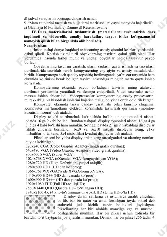 di? a) jadvalga biror rasm, diagramma kabi obyektlarni joylashtirishga mo‘ljallangan b) jadvallardagi ma’lumotlarni kiritishga va tahrirlashga mo‘ljallangan c) matn xatolarini tuzatish va hujjatlarni tahrirlash d) jadval varaqlarini bosmaga chiqarish uchun 5. “matn xatolarini tuzatish va hujjatlarni tahrirlash” ni qaysi menyuda bajariladi? a) glavnaya b) formula c) dannie d) resenzirovanie 1. dars materiallarini tushuntirish (materiallarni tushuntirish dars taqdimoti va videorolik, amaliy harakatlar, tayyor ishlar ko‘rgazmasini namoyish qilish bilan birgalikda olib boriladi). nazariy qism: inson tashqi dunyo haqidagi axborotning asosiy qismini ko‘zlari yordamida qabul qiladi. ko‘rish tizimi turli obyektlarning tasvirini qabul qilib oladi ular yordamida insonda tashqi muhit va undagi obyektlar haqida tasavvur paydo bo‘ladi. obyektlarning tasvirini yaratish, ularni saqlash, qayta ishlash va tasvirlash qurilmalarida tasvirlab berish kompyuterning eng qiyin va asosiy masalalardan biridir. kompyuterga hech qanday topshiriq berilmaganda, ya’ni cor turganida ham ekranida ko‘rinishi kerak bo‘lgan tasvirni sekundiga minglab marta qayta ishlab ko‘rsatadi. kompyuterning ekranida paydo bo‘ladigan tasvirlar uning ataluvchi qurilmasi …