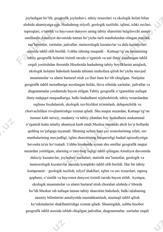 liyot davomida tuman bo‘yicha turli manbalardan olingan statistik ma’lumotlar, xaritalar, jadvallar, meteorologik kuzatuvlar va dala kuzatuvlari asosida tahlil olib borildi. ushbu ishning maqsadi – kattaqo‘rg‘on tumanining tabiiy geografik holatini tizimli tarzda o‘rganish va uni ilmiy asoslangan tahlil orqali yoritishdan iboratdir. hisobotda hududning tabiiy boyliklarini aniqlash, ekologik holatini baholash hamda tabiatni muhofaza qilish bo‘yicha mavjud muammolar va ularni bartaraf etish yo‘llari ham ko‘rib chiqilgan. natijalar geografik tahlil metodlariga asoslangan holda, ilova sifatida xaritalar, jadvallar va diagrammalar yordamida bayon etilgan. tabiiy geografik o‘rganishlar nafaqat ilmiy-tadqiqot maqsadlariga, balki hududlarni rejalashtirish, tabiiy resurslardan oqilona foydalanish, ekologik xavfsizlikni ta'minlash, dehqonchilik va chorvachilikni rivojlantirishga xizmat qiladi. shu nuqtai nazardan, kattaqo‘rg‘on tumani kabi tarixiy, madaniy va tabiiy jihatdan boy hududlarni mukammal o‘rganish katta amaliy ahamiyat kasb etadi. mazkur tumanda aholi ko‘p hollarda qishloq xo‘jaligiga tayanadi. shuning uchun ham yer resurslarining sifati, suv manbalarining mavjudligi, iqlim sharoitining barqarorligi hudud iqtisodiyotiga bevosita ta'sir ko‘rsatadi. ushbu hisobotda aynan shu omillar …
