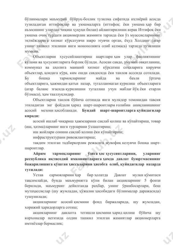 фок; ёки уюшма ҳар бир аъзосининг улардан чиқиш ҳуқуқи билан) айлантирилиши керак иттифоқ ёки уюшма очиқ турдаги акционерлик жамияти тарзида ёки ўз муассисларининг эҳтиёжларига хизмат кўрсатувчи ижро этувчи орган, ёҳуд холдинг (агар унинг ташкил этилиши янги монополияга олиб келмаса) тарзида тузилиши мумкин. объектларни хусусийлаштириш шартлари ҳам улар фаолиятининг кўлами ва ҳусусиятларига борлиқ бўлади. асосан савдо, умумий овқатланиш, коммунал ва аҳолига маиший хизмат кўрсатиш соҳаларига кирувчи объектлар, қоидага кўра, ким ошди савдосида ёки танлов асссида сотилади. бу бошқа тармоқларнинг майда ва баъзи ўртача объектларига, ҳажмидан қатъи назар, тугалланмаган қурилиш объектларига (агар баланс эгасида қурилишни тугаллаш учун маблағ йўқ ёки етарли бўлмаса), ҳам тааллуқлидир. объектларни танлов бўйича сотишда янги мулкдор томонидан тавсия этиладиган энг фойдали ҳарид шарт-шароитларм ғолибни аниқланишнинг асосий мезони ҳисобланади. бундай шарт-шароитларга қуйидагилар киради: асосий ишлаб чиқариш ҳажмларини сақлаб қолиш ва кўпайтириш, товар (иш, ҳизма)ларнинг янги турларини ўзлаштириш; иш жойлари сонини сақлаб қолиш ёки кўпайтириш; инфраструктурани ривожлантириш; тақдим этилган тадбиркорлик …
