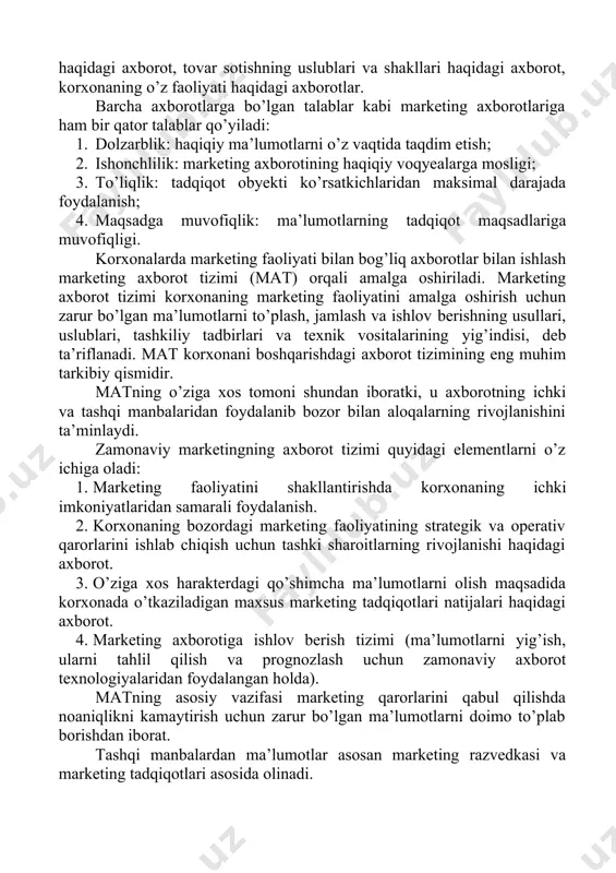 rning ehtiyojlari haqidagi axborot, raqobatchilar va ularning strategiyasi haqidagi axborot, tovar sotishning uslublari va shakllari haqidagi axborot, korxonaning o’z faoliyati haqidagi axborotlar. barcha axborotlarga bo’lgan talablar kabi marketing axborotlariga ham bir qator talablar qo’yiladi: 1. dolzarblik: haqiqiy ma’lumotlarni o’z vaqtida taqdim etish; 2. ishonchlilik: marketing axborotining haqiqiy voqyealarga mosligi; 3. to’liqlik: tadqiqot obyekti ko’rsatkichlaridan maksimal darajada foydalanish; 4. maqsadga muvofiqlik: ma’lumotlarning tadqiqot maqsadlariga muvofiqligi. korxonalarda marketing faoliyati bilan bog’liq axborotlar bilan ishlash marketing axborot tizimi (mat) orqali amalga oshiriladi. marketing axborot tizimi korxonaning marketing faoliyatini amalga oshirish uchun zarur bo’lgan ma’lumotlarni to’plash, jamlash va ishlov berishning usullari, uslublari, tashkiliy tadbirlari va texnik vositalarining yig’indisi, deb ta’riflanadi. mat korxonani boshqarishdagi axborot tizimining eng muhim tarkibiy qismidir. matning o’ziga xos tomoni shundan iboratki, u axborotning ichki va tashqi manbalaridan foydalanib bozor bilan aloqalarning rivojlanishini ta’minlaydi. zamonaviy marketingning axborot tizimi quyidagi elementlarni o’z ichiga oladi: 1. marketing faoliyatini shakllantirishda korxonaning ichki imkoniyatlaridan samarali …