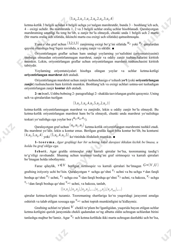 m qirraga ega bo‘lmasligi mumkin (nol marshrut yoki trivial marshrut). marshrutning uzunligi deb undagi qirralar soniga aytiladi. turli qirralardan tashkil topgan marshrutga zanjir deb ataladi. agar zanjirning chetlaridan tashqari barcha uchlari turlicha bo‘lsa, u holda uni oddiy zanjir deb ataydilar. berilgan zanjir yoki oddiy zanjir uchun bo‘lsa, u yopiq zanjir deb ataladi. hech bo‘lmaganda bitta qirraga ega yopiq oddiy zanjir sikl deb ataladi. sirtmoq yoki bir juft karrali qirralar sikl tashkil etishi ravshandir. tushunarliki, grafdagi zanjir grafning qism grafi deb qaralishi mumkin. 1- misol. ushbu bobning 2- paragrafidagi 1- shaklda tasvirlangan graf uchun ketma-ketlik 3 belgili uchdan 4 belgili uchga yo‘nalgan marshrutdir, bunda 3 – boshlang‘ich uch, 4 – oxirgi uchdir. bu marshrutda 1, 2 va 3 belgili uchlar oraliq uchlar hisoblanadi. qaralayotgan marshrutning uzunligi 6a teng bo‘lib, u zanjir bo‘la olmaydi, chunki unda 1 belgili uch 2 marta (bir marta oraliq uch sifatida, ikkinchi marta esa oxirgi uch sifatida) …